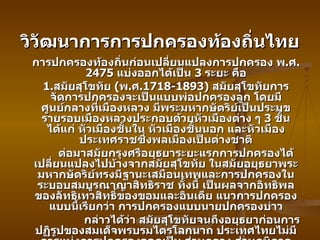 วิวัฒนาการการปกครองท้องถิ่นไทย การปกครองท้องถิ่นก่อนเปลี่ยนแปลงการปกครอง พ . ศ . 2475  แบ่งออกได้เป็น  3  ระยะ คือ 1. สมัยสุโขทัย  ( พ . ศ .1718-1893)  สมัยสุโขทัยการจัดการปกครองจะเป็นแบบพ่อปกครองลูก โดยมีศูนย์กลางที่เมืองหลวง มีพระมหากษัตริย์เป็นประมุข รายรอบเมืองหลวงประกอบด้วยหัวเมืองต่าง ๆ  3  ชั้น ได้แก่ หัวเมืองชั้นใน หัวเมืองชั้นนอก และหัวเมืองประเทศราชซึ่งพลเมืองเป็นต่างชาติ ต่อมาสมัยกรุงศรีอยุธยาระยะแรกการปกครองได้เปลี่ยนแปลงไปบ้างจากสมัยสุโขทัย ในสมัยอยุธยาพระมหากษัตริย์ทรงมีฐานะเสมือนเทพและการปกครองในระบอบสมบูรณาญาสิทธิราช ทั้งนี้ เป็นผลจากอิทธิพลของลัทธิเทวสิทธิ์ของขอมและอินเดีย แนวการปกครองแบบนี้เรียกว่า การปกครองแบบนายปกครองบ่าว กล่าวได้ว่า สมัยสุโขทัยจนถึงอยุธยาก่อนการปฏิรูปของสมเด็จพรบรมไตรโลกนาถ ประเทศไทยไม่มีการแบ่งการปกครองออกเป็น ส่วนกลาง ส่วนภูมิภาค และส่วนท้องถิ่นอย่างชัดเจน 