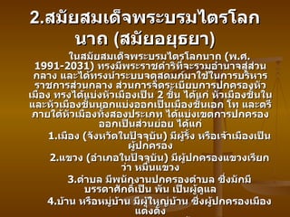 2. สมัยสมเด็จพระบรมไตรโลกนาถ  ( สมัยอยุธยา ) ในสมัยสมเด็จพระบรมไตรโลกนาถ  ( พ . ศ . 1991-2031)  ทรงมีพระราชดำริที่จะรวมอำนาจสู่ส่วนกลาง และได้ทรงนำระบบจตุสดมภ์มาใช้ในการบริหารราชการส่วนกลาง ส่วนการจัดระเบียบการปกครองหัวเมือง ทรงได้แบ่งหัวเมืองเป็น  2  ชั้น ได้แก่ หัวเมืองชั้นใน และหัวเมืองชั้นนอกแบ่งออกเป็นเมืองชั้นเอก โท และตรี ภายใต้หัวเมืองทั้งสองประเภท ได้แบ่งเขตการปกครองออกเป็นส่วนย่อย ได้แก่ 1. เมือง  ( จังหวัดในปัจจุบัน )  มีผู้รั้ง หรือเจ้าเมืองเป็นผู้ปกครอง 2. แขวง  ( อำเภอในปัจจุบัน )  มีผู้ปกครองแขวงเรียกว่า หมื่นแขวง 3. ตำบล มีพนักงานปกครองตำบล ซึ่งมักมีบรรดาศักดิ์เป็น พัน เป็นผู้ดูแล 4. บ้าน หรือหมู่บ้าน มีผู้ใหญ่บ้าน ซึ่งผู้ปกครองเมืองแต่งตั้ง แนวคิดในการจัดการปกครองสมัยนี้คงให้ความสำคัญต่อการรวมอำนาจที่ส่วนกลางหรือราชธานี ซึ่งจะมีบทบาทในการควบคุมหัวเมืองอย่างใกล้ชิด เว้นแต่เมืองประเทศราชที่ให้คนพื้นเมืองปกครองกันเอง สำหรับการจัดการปกครองส่วนท้องถิ่นตามแนวคิดในปัจจุบันยังไม่ปรากฏชัดในระยะนี้ 