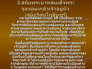 3. สมัยพระบาทสมเด็จพระจุลจอมเกล้าเจ้าอยู่หัว  ( สมัยรัตนโกสินทร์ ) กลางคริสต์ศตวรรษที่  19  เป็นต้นมา ราชอาณาจักรสยามถูกการคุกคามจากลัทธิจักรวรรดินิยมของประเทศอังกฤษ และฝรั่งเศส การขาดเอกภาพและความมั่นคง ราชอาณาจักรสยามจึงต้องมีการปรับตัวขนานใหญ่ เพื่อปฏิรูปประเทศให้ทันสมัยและสามารถเผชิญหน้ากับชาติตะวันตกที่ออกล่าอาณานิคม นับตั้งแต่รัชสมัยพระบาทสมเด็จพระจอมเกล้าเจ้าอยู่หัว สืบเนื่องมาถึงพระบาทสมเด็จพระจุลจอมเกล้าเจ้าอยู่หัว โดยมีการยกเลิกและปรับปรุงวัฒนธรรมประเพณีเดิม ตลอดจนมีการส่งนักเรียนไปศึกษาต่อในยุโรปและสหรัฐอเมริกา รัชกาลที่  5  ได้ทรงปฏิรูปการปกครองประเทศ จากลักษณะที่อำนาจกระจายไปตามหัวเมืองต่าง ๆ ในยุคสยามกรุงเก่า ให้เป็นการรวมศูนย์อำนาจเข้าส่วนกลางด้วยเหตุผลเพื่อผนึกกำลังภายในประเทศต่อต้านการรุกรานจากชาติมหาอำนาจในขณะนั้นเป็นสำคัญการ ปกครองในสมัย ร .5  แบ่งออกเป็น  3  ด้าน ได้แก่ การปกครองส่วนกลาง ส่วนภูมิภาค และส่วนท้องถิ่น 