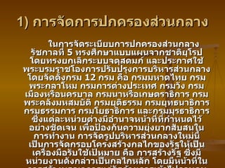 1)  การจัดการปกครองส่วนกลาง ในการจัดระเบียบการปกครองส่วนกลาง รัชกาลที่  5  ทรงศึกษาแบบแผนจากชาติยุโรป โดยทรงยกเลิกระบบจตุสดมภ์ และประกาศใช้พระบรมราชโองการปรับปรุงการบริหารส่วนกลาง โดยจัดตั้งกรม  12  กรม คือ กรมมหาดไทย กรมพระกลาโหม กรมการต่างประเทศ กรมวัง กรมเมืองหรือนครบาล กรมนาหรือเกษตราธิการ กรมพระคลังมหสมบัติ กรมยุติธรรม กรมยุทธนาธิการ กรมธรรมการ กรมโยธาธิการ และกรมมุรธาธิการ ซึ่งแต่ละหน่วยต่างมีอำนาจหน้าที่ที่กำหนดไว้อย่างชัดเจน เพื่อป้องกันความยุ่งยากสับสนในการทำงาน การจัดรูปบริหารส่วนกลางใหม่นี้ เป็นการจัดกรอบโครงสร้างกลไกของรัฐให้เป็นเครื่องมือรับใช้เป้หมาย คือ การสร้างรัฐ ซึ่งมีหน่วยงานดังกล่าวเป็นกลไกหลัก โดยมีหน้าที่ในการสร้างบูรณาการแก่รัฐด้วยการเข้าไปควบคุมจัดการปกครองและเก็บภาษีในหัวเมืองต่าง ๆ ทั้งนี้ภารกิจหลักของรัฐ มี  3  ด้าน คือ การรักษาพระราชอาณาเขต การจัดเก็บรายได้และการปกครอง ซึ่งประการสุดท้ายนี้หมายถึง การรักษาความสงบเรียบร้อยภายใน การชำระความขัดแย้งราษฎร  