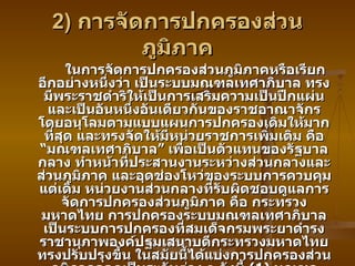 2)  การจัดการปกครองส่วนภูมิภาค ในการจัดการปกครองส่วนภูมิภาคหรือเรียกอีกอย่างหนึ่งว่า เป็นระบบมณฑลเทศาภิบาล ทรงมีพระราชดำริให้เป็นการเสริมความเป็นปึกแผ่น และเป็นอันหนึ่งอันเดียวกันของราชอาณาจักร โดยอนุโลมตามแบบแผนการปกครองเดิมให้มากที่สุด และทรงจัดให้มีหน่วยราชการเพิ่มเติม คือ “มณฑลเทศาภิบาล” เพื่อเป็นตัวแทนของรัฐบาลกลาง ทำหน้าที่ประสานงานระหว่างส่วนกลางและส่วนภูมิภาค และอุดช่องโหว่ของระบบการควบคุมแต่เดิม หน่วยงานส่วนกลางที่รับผิดชอบดูแลการจัดการปกครองส่วนภูมิภาค คือ กระทรวงมหาดไทย การปกครองระบบมณฑลเทศาภิบาลเป็นระบบการปกครองที่สมเด็จกรมพระยาดำรงราชานุภาพองค์ปฐมเสนาบดีกระทรวงมหาดไทย ทรงปรับปรุงขึ้น ในสมัยนี้ได้แบ่งการปกครองส่วนภูมิภาคออกเป็นระดับต่าง ๆ ดังนี้  (1)  มณฑลเทศาภิบาล  (2)  เมืองหัวเมือง  (3)  อำเภอ  ( และเมืองขึ้น ) (4)  ตำบล  (5)  หมู่บ้าน โดยมีรายละเอียดดังต่อไปนี้ 