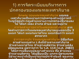 1)  การจัดระเบียบบริหารการปกครองของมณฑลเทศาภิบาล ลักษณะของมณฑลเทศาภิบาล  มณฑลเทศาภิบาลเป็นหน่วยการปกครองส่วนภูมิภาคที่ใหญ่ที่สุดประกอบด้วยหน่วยการปกครองชั้นรองลงไป ได้แก่ เมือง อำเภอ ตำบล และหมู่บ้าน การจัดส่วนราชการในมณฑลเทศาภิบาล  การจัดส่วนราชการในมณฑลเทศาภิบาลแบ่งออกเป็น  3  แผนก ได้แก่ แผนกมหาดไทย แผนกอัยการ แผนกสรรพากร ข้าราชการประจำมณฑลเทศาภิบาล  มีชื่อเรียกตามตำแหน่งต่าง ๆ ดังนี้ข้าหลวงเทศาภิบาล ข้าหลวงมหาดไทย ข้าหลวงยุติธรรม ข้าหลวงคลัง ปลัดมณฑล ผู้ตรวจการ ใน ร . ศ . 114 ( พ . ศ . 2483)  ได้มีการเปลี่ยนแปลงบางตำแหน่ง คือ ตำแหน่งข้าหลวงยุติธรรม ได้เปลี่ยนเป็น ยกกระบัตรมณฑล มีอำนาจหน้าที่เป็นหน่วยงานประจำท้องที่ ของกรมมหาดไทยฝ่ายเหนือประจำมณฑล ส่วนงานด้านการคลังได้จัดตั้งมณฑล เป็นสาขาของกระทรวงพระคลังมหาสมบัติโดยตรง รวมทั้งได้แต่งตั้งผู้ช่วยสรรพากรมณฑล อีก  1  ตำแหน่ง เพื่อช่วยงานมรรพากรมณฑล 