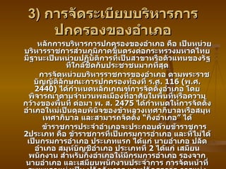 3)  การจัดระเบียบบริหารการปกครองของอำเภอ หลักการบริหารการปกครองของอำเภอ คือ เป็นหน่วยบริหารราชการส่วนภูมิภาคขึ้นตรงต่อกระทรวงมหาดไทย มีฐานะเป็นหน่วยปฏิบัติการที่เป็นสาขาหรือตัวแทนของรัฐที่ใกล้ชิดกับประชาชนมากที่สุด การจัดหน่วยบริหารราชการของอำเภอ ตามพระราชบัญญัติลักษณะการปกครองท้องที่ ร . ศ . 116 ( พ . ศ . 2440)  ได้กำหนดหลักเกณฑ์การจัดตั้งอำเภอ โดยพิจารณาตามจำนวนพลเมืองที่อาศัยในพื้นที่หรือความกว้างของพื้นที่ ต่อมา พ .  ส . 2475  ได้กำหนดให้การจัดตั้งอำเภอใหม่เป็นดุลยพินิจของข้าหลวงเทศาภิบาลหรือสมุหเทศาภิบาล และสามารถจัดตั้ง “กิ่งอำเภอ” ได้ ข้าราชการประจำอำเภอจะประกอบด้วยข้าราชการ  2 ประเภท คือ ข้าราชการที่เป็นกรมการอำเภอ และที่ไม่ได้เป็นกรมการอำเภอ ประเภทแรก ได้แก่ นายอำเภอ ปลัดอำเภอ สมุห์บัญชีอำเภอ ประเภทที่  2  ได้แก่ เสมียนพนักงาน สำหรับกิ่งอำเภอให้มีกรมการอำเภอ รองจากนายอำเภอ และเสมียนพนักงานประจำการ การจัดหน้าที่ระยะแรกแบ่งเป็น ปลัดอัยการ และปลัดธุรการ การแบ่งงานนี้เป็นอุปสรรคต่อการตรวจท้องที่ จึงได้แบ่งออกเป็นปลัดขวาและซ้าย ปลัดขวาซึ่งอาวุโสกว่าเป็นผู้ช่วยและผู้แทนนายอำเภอทุกกิจการ ปลัดซ้ายอยู่ประจำที่ว่าการรับผิดชอบระเบียบการทุกอย่าง กรมการอำเภอมีหน้าที่รักษาความสงบเรียบร้อยในท้องที่ 
