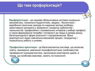 Що таке профорієнтація? Профорієнтація  - це науково обґрунтована система соціально-економічних, психолого-педагогічних, медико - біологічних і виробничо-технічних заходів по наданню молоді особово-орієнтованої допомоги у виявленні і розвитку здібностей і схильностей, професійних і пізнавальних інтересів у виборі професії, а також формування потреби і готовності до праці в умовах ринку, багатоукладності форм власності і підприємництва. Вона реалізується через навчально-виховний процес, позаурочну і позашкільну роботу з учнями. Професійна орієнтація   - це багатоаспектна система, що включає освіту, виховання, вивчення психофізіологічних особливостей, проведення психодіагностики, організація елективних курсів, а також, що особливо важливо, занять по психології.  