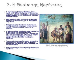 Ο Βαςιλιάρ σηρ Σπάπσηρ Μενέλαορ, όσαν
έμαθε όσι ο Πάπηρ σοτ έκλεχε ση γτναίκα σοτ,
πήγε ςσον αδεπυό σοτ, βαςιλιά σψν Μτκηνών,
Αγαμέμνονα για να σον βοηθήςει να σην πάπει
πίςψ με πόλεμο.

Βαςιλιάδερ απ’ όλερ σιρ γψνιέρ σηρ Ελλάδαρ
ήπθαν με σο ςσπασό σοτρ για να πολεμήςοτν
ςσην Τποία.

Μαζεύσηκαν ςσην Ατλίδα και πεπίμεναν να
υτςήξει ετνοωκόρ άνεμορ για να ςαλπάποτν
για σην Τποία αλλά όμψρ, δεν έλεγε να
υτςήξει.

O Μάνσηρ Κάλφαρ ενημέπψςε σοτρ Αφαιούρ όσι
η θεά Άπσεμη είφε θτμώςει επειδή ο
Αγαμέμνοναρ είφε ςκοσώςει ένα ελάυι σηρ και
όσι- για να ικανοποιηθεί η θεά και να αυήςει
σοτρ ανέμοτρ να υτςήξοτν-έππεπε ο
Αγαμέμνοναρ να θτςιάςει σην κόπη σοτ
Ιυιγένεια.

Την ςσιγμή ποτ εσοιμαζόνσοτςαν οι Αφαιοί να
θτςιάςοτν σην Ιυιγένεια η θεά Άπσεμη σην
άππαξε και ςση θέςη σηρ έβαλε ένα ελάυι για
να σο θτςιάςοτν.
                                                Η Θυσία της Ιυιγένειας
Οι Άνεμοι υύςηξαν και οι Αφαιοί ξεκίνηςαν για
σην Τποία
 