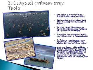 Σσο δπόμο για σην Τποία οι
Αφαιοί ςσαμάσηςαν ςση Δήλο.

Εκεί έμαθαν από σο μάνση Άνιο
όσι ο πόλεμορ θα διαπκούςε 10
φπόνια.

Σε λίγερ μέπερ έυσαςαν ςσην
Τποία όποτ βαςίλετε ο Ππίαμορ
με ση γτναίκα σοτ Εκάβη.

Ο ππώσορ ποτ πέθανε ς’ ατσόν
σον πόλεμο ήσαν ο Ππψσεςίλαορ.

Οι Τπώερ ανσιμεσώπιςαν σοτρ
Αφαιούρ αλλά ησσήθηκαν και
κλείςσηκαν ςσα σείφη σηρ πόληρ.

Από σοτρ θεούρ: ο Ποςειδώναρ, η
Ήπα, η Αθηνά ήσαν με σο μέπορ
σψν Αφαιών ενώ, η Αυποδίση, ο
Άπηρ και ο Απόλλψναρ ήσαν με
σο μέπορ σψν Τπώψν. Ο Δίαρ
πήγαινε πόσε με σο μέπορ σψν
Αφαιών και πόσε με σο μέπορ σψν
Τπώψν.
 