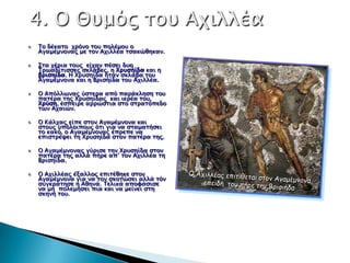 Το δέκασο φπόνο σοτ πολέμοτ ο
Αγαμέμνοναρ με σον Αφιλλέα σςακώθηκαν.

Σσα φέπια σοτρ είφαν πέςει δτο
Τπψαδίσιςςερ ςκλάβερ, η Χπτςήίδα και η
βπιςηίδα. Η Χπτςηίδα ήσαν ςκλάβα σοτ
Αγαμέμνονα και η Βπιςηίδα σοτ Αφιλλέα.

Ο Απόλλψναρ ύςσεπα από παπάκληςη σοτ
πασέπα σηρ Χπτςηίδαρ και ιεπέα σοτ,
Χπύςη, έςπειπε αππώςσια ςσο ςσπασόπεδο
σψν Αφαιών.

Ο Κάλφαρ είπε ςσον Αγαμέμνονα και
ςσοτρ τπόλοιποτρ όσι για να ςσαμασήςει
σο κακό, ο Αγαμέμνοναρ έππεπε να
επιςσπέχει ση Χπτςηίδα ςσον πασέπα σηρ.

Ο Αγαμέμνοναρ γύπιςε σην Χπτςηίδα ςσον
πασέπα σηρ αλλά πήπε απ’ σον Αφιλλέα ση
Βπιςηίδα.

Ο Αφιλλέαρ έξαλλορ επισέθηκε ςσον
Αγαμέμνονα για να σον ςκοσώςει αλλά σόν
ςτγκπάσηςε η Αθηνά. Τελικά απουάςιςε
να μη πολεμήςει πια και να μείνει ςση
ςκηνή σοτ.
 