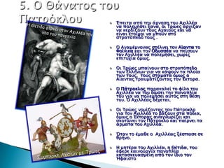 Έπεισα από σην άπνηςη σοτ Αφιλλέα
να πολεμήςει ξανά, οι Τπώερ άπφιζαν
να κεπδίζοτν σοτρ Αφαιούρ και να
είναι έσοιμοι να μποτν ςσο
ςσπασόπεδό σοτρ .

Ο Αγαμέμνοναρ ςσέλνει σον Αίανσα σο
Φοίνικα και σον Οδτςςέα να πείςοτν
σον Αφιλλέα να πολεμήςει, φψπίρ
επιστφία όμψρ.

Οι Τπώερ μπαίνοτν ςσο ςσπασόπεδο
σψν Ελλήνψν για να κάχοτν σα πλοία
σψν σοτρ, σοτρ ςσαμασά όμψρ ο
Αίανσαρ σπατμασίζονσαρ σον Έκσοπα.

Ο Πάσποκλορ παπακαλεί σο υίλο σοτ
Αφιλλέα να σοτ δώςει σην πανοπλία
σοτ για να πολεμήςει ατσόρ ςση θέςη
σοτ. Ο Αφιλλέαρ δέφεσαι.

Οι Τπώερ νομίζονσαρ σον Πάσποκλο
για σον Αφιλλέα σο βάζοτν ςσα πόδια,
όμψρ ο Έκσοπαρ αναγνψπίζει και
ςκοσώνει σον Πάσποκλο και παίπνει σα
άπμασα σοτ Αφιλλέα.

΋σαν σο έμαθε ο Αφιλλέαρ ξέςπαςε ςε
θπήνο.

Η μησέπα σοτ Αφιλλέα, η Θέσιδα, σοτ
έυεπε καινούπγια πανοπλία
κασαςκεταςμένη από σον ίδιο σον
Ήυαιςσο
 