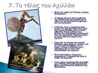 Μεσά σην σαυή σοτ Έκσοπα η μάφερ
ξανάπφιςαν.

 Ο Πάπηρ (έπεισα από ςτμβοτλή
σοτ Απόλλψνα) πεστφαίνει με σο
σόξο σοτ σον Αφιλλέα ςση υσέπνα
και σον ςκοσώνει.

Η Θέσιδα, όσαν ο Αφιλλέαρ ήσαν
μψπό, σον είφε βοτσήξει ςσα νεπά
σηρ λίμνηρ Σσύγαρ για σον κάνει
αθάνασο. ΋μψρ η δεξιά σοτ
υσέπνα δεν είφε βπαφεί επειδή από
εκεί σον κπασούςε. Η υσέπνα ήσαν
σο μόνο αδύνασο ςημείο σοτ
Αφιλλέα.

Γύπψ απ’ σο πσώμα σοτ νεκπού
ξέςπαςε μάφη Αφαιών-Τπώψν, για
σο ποιορ θα κασαυέπει να σο
πάπει. Τελικά ο Αίανσαρ και ο
Οδτςςέαρ θα σο πάνε ςσο
ςσπασόπεδο σψν Αφαιών.

Μεσά από θπήνο, κλάμα και
μοιπολόγια 17 ημεπών θα γίνει η
σαυή σοτ Αφιλλέα.

Λίγερ μέπερ απγόσεπα θα ςκοσψθεί
και ο Πάπηρ από δηλησηπιαςμένο
βέλορ σοτ Φιλοκσήση, βαςιλιά σηρ
Μαγνηςίαρ.
 
