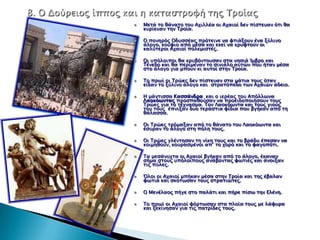 Μεσά σο θάνασο σοτ Αφιλλέα οι Αφαιοί δεν πίςσεταν όσι θα
κτπίεταν σην Τποία.

Ο πονηπόρ Οδτςςέαρ ππόσεινε να υσιάξοτν ένα ξύλινο
άλογο, κούυιο από μέςα και εκεί να κπτυσούν οι
καλύσεποι Αφαιοί πολεμιςσέρ.

Οι τπόλοιποι θα κπτβόνσοτςαν ςσα νηςιά Ίμβπο και
Τένεδο και θα πεπίμεναν σο ςινιάλο ατσών ποτ ήσαν μέςα
ςσο άλογο για μποτν κι ατσοί ςσην Τποία.

Το ππψί οι Τπώερ δεν πίςσεταν ςσα μάσια σοτρ όσαν
είδαν σο ξύλινο άλογο και ςσπασόπεδο σψν Αφαιών άδειο.

Η μάνσιςςα Καςςάνδπα και ο ιεπέαρ σοτ Απόλλψνα
Λαοκόψνσαρ πποςπαθούςαν να πποειδοποιήςοτν σοτρ
Τπώερ για σο σέφναςμα. Τον Λαοκόψνσα και σοτρ γιούρ
σοτ σοτρ έπνιξαν δτο σεπάςσια υίδια ποτ βγήκαν από ση
θάλαςςα.

Οι Τπώερ σπόμαξαν από σο θάνασο σοτ Λαοκόψνσα και
έςτπαν σο άλογο ςση πόλη σοτρ.

Οι Τπώερ γλένσηςαν ση νίκη σοτρ και σο βπάδτ έπεςαν να
κοιμηθούν, κοτπαςμένοι απ’ σο φοπό και σο υαγοπόσι.

Τα μεςάντφσα οι Αφαιοί βγήκαν από σο άλογο, έκαναν
ςήμα ςσοτρ τπόλοιποτρ ανάβονσαρ υψσιέρ και άνοιξαν
σιρ πύλερ.

΋λοι οι Αφαιοί μπήκαν μέςα ςσην Τποία και σηρ έβαλαν
υψσιά και ςκόσψςαν σοτρ ςσπασιώσερ.

Ο Μενέλαορ πήγε ςσο παλάσι και πήπε πίςψ σην Ελένη.

Το ππψί οι Αφαιοί υόπσψςαν ςσα πλοία σοτρ με λάυτπα
και ξεκίνηςαν για σιρ πασπίδερ σοτρ.
 