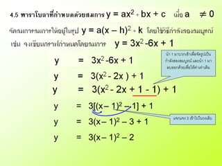 นา 1 มาบวกเข้าเพื่อจัดรูปเป็น
                            กาลังสองสมบูรณ์ และนา 1 มา
                             ลบออกด้วยเพื่อให้ค่าเท่าเดิม




y   = 3[(x – 1)2 – 1] + 1
                                 แจกแจง 3 เข้าไปในวงเล็บ
y   = 3(x –   1)2   –3+1
y   = 3(x – 1)2 – 2
 