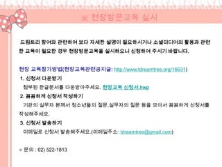 ※ 현장방문교육 실시

드림트리 참여와 관련하여 보다 자세한 설명이 필요하시거나 소셜미디어의 활용과 관련
한 교육이 필요한 경우 현장방문교육을 실시하오니 신청하여 주시기 바랍니다.


현장 교육참가방법(현장교육관련공지글: http://www.tdreamtree.org/16631)
1. 신청서 다운받기
 첨부된 한글문서를 다운받아주세요. 현장교육 신청서.hwp
2. 꼼꼼하게 신청서 작성하기
 기관의 실무자 분께서 청소년들의 질문,실무자의 질문 등을 모아서 꼼꼼하게 신청서를
작성해주세요.
3. 신청서 발송하기
 이메일로 신청서 발송해주세요.(이메일주소: tdreamtree@gmail.com)


☏ 문의 : 02) 522-1813
 