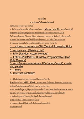 ใบงานที่ 3.1
                           ส่วนประกอบไมโครคอนโทรลเลอร์
จงศึกษาและตอบคาถามดังต่อไปนี้
1. ไมโครคอนโทรลเลอร์ ตรงกับคาภาษาอังกฤษว่า Microcontroller หมายถึง อุปกรณ์
ควบคุมขนาดเล็ก ซึ่งบรรจุความสามารถที่คล้ายคลึงกับระบบคอมพิวเตอร์ โดยใน
ไมโครคอนโทรลเลอร์ได้รวมเอาซีพียู, หน่วยความจา และพอร์ต ซึ่งเป็นส่วนประกอบหลัก
สาคัญของระบบคอมพิวเตอร์เข้าไว้ด้วยกัน โดยทาการ บรรจุเข้าไว้ในตัวถังเดียวกัน
2. ส่วนประกอบของไมโครคอนโทรลเลอร์ มีองค์ประกอบ 5 ส่วน คือ
1. ....หน่วยประมวลผลกลาง CPU (Central Processing Unit)
2. หน่วยความจา (Memory Unit)
o RAM (Random Access Memory)
o EPROM/PROM/ROM (Erasable Programmable Read
Only Memory)
3. หน่วยรับและแสดงผลข้อมูล I/O (Input/Output) - serial
and parallel
4. Timers
5. Interrupt Controller

3. บริษัทที่พัฒนาไมโครคอนโทรลเลอร์ตัวแรกของโลก คือ
intel มีชื่อเรียกว่า MPU 4004 4. การทางานของไมโครคอนโทรลเลอร์ จะประมวลคา
สั่งข้อมูลในรูปสัญญาณแบบใด มีลักษณะการทางานเช่นใด
ประมวลคาสั่งข้อมูลในรูปสัญญาณดิจิตอลมาเทียบกับตารางชุดคาสั่งเพื่อกาหนดการทางานใน
รูปแบบต่างๆ ส่วนอัตราการประมวลนั้นขึ้นอยู่กับความถี่สัญญาณนาฬิกาที่ป้อนให้
5. ยกตัวอย่างอุปกรณ์ที่นาเอาอุปกรณ์ชุดไมโครคอนโทรลเลอร์
มาใช้ในการผลิต นาฬิกา แอร์ หุ่นยนต์ เมาส์
6. ภาษาคอมพิวเตอร์ที่ติดตัวมากับไมโครคอนโทรลเลอร์ คือ
ภาษาแอสเซมบลี้
 