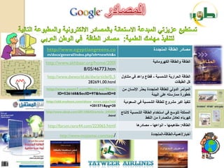 ‫‪http://www.egyptiangreens.co‬‬                                          ‫مصادر الطاقة المتجددة‬
‫‪m/docs/general/index.php?eh=newhit&s‬‬

‫‪http://www.akhbaar.org/home/200l‬‬                                      ‫الطاقة والطاقة الكهرومائٌة‬
                 ‫‪8/05/46773.htm‬‬
‫5,,0/‪http://www.dwworld.de/dw/article‬‬            ‫الطاقة الحرارٌة الشمسٌة - قطاع واعد فً متناول‬
                     ‫‪282691,00.html‬‬                                                ‫كل الطبقات‬
‫‪http://www.youm7.com/News.asp?News‬‬               ‫الموتمر الدولً للطاقة المتجددة ٌحذر اإلنسان من‬
       ‫0=‪ID=526168&SecID=97&IssueID‬‬                                 ‫خطورة ممارسته على البٌئة‬
‫‪http://old.moheet.com/show_news.aspx?nid‬‬          ‫تنفٌذ اكبر مشروع للطاقة الشمسٌة فً السعودٌة‬
                         ‫02=‪=201571&pg‬‬
‫050545_‪http://www.aleqt.com/2011/06/03/article‬‬   ‫المملكة تتوسع فً استخدام الطاقة الشمسٌة النتاج‬
                                         ‫‪.html‬‬
                                                                 ‫كهرباء تعادل ماتصدرة من النفط‬
 ‫‪http://forum.roro44.com/223065.html‬‬                       ‫الطاقه: مفاهٌمها - انواعها - مصادرها‬

         ‫/‪http://www.mojtamai.com/taqa‬‬                               ‫أخبار/أهمٌة-الطاقة-المتجددة‬
 