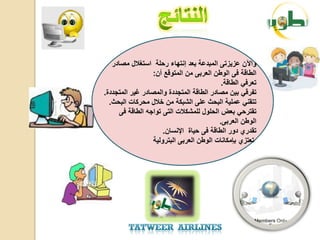 ‫واآلن عزٌزتى المبدعة بعد إنتهاء رحلة استغالل مصادر‬
                  ‫الطاقة فى الوطن العربى من المتوقع أن:‬
                                           ‫تعرفً الطاقة.‬
‫تفرقً بٌن مصادر الطاقة المتجددة والمصادر غٌر المتجددة.‬
  ‫تتقنً عملٌة البحث على الشبكة من خالل محركات البحث.‬
      ‫تقترحً بعض الحلول للمشكالت التى تواجه الطاقة فى‬
                                          ‫الوطن العربى.‬
                      ‫تقدري دور الطاقة فى حٌاة اإلنسان.‬
                  ‫تعتزي بإمكانات الوطن العربى البترولٌة‬
 