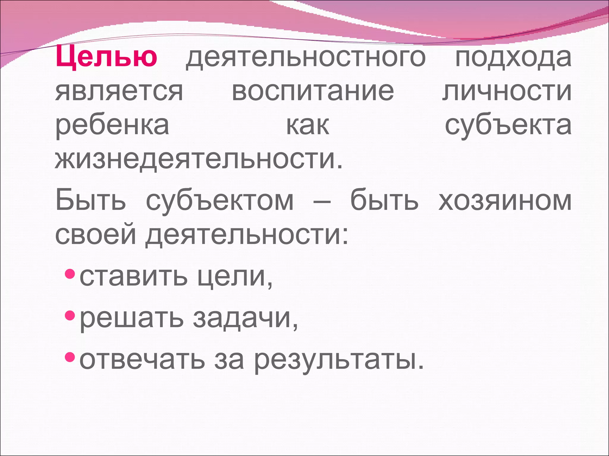 Целью  деятельностного подхода является воспитание личности ребенка как субъекта жизнедеятельности.  Быть субъектом – быть хозяином своей деятельности:  ставить цели,  решать задачи,  отвечать за результаты. 
