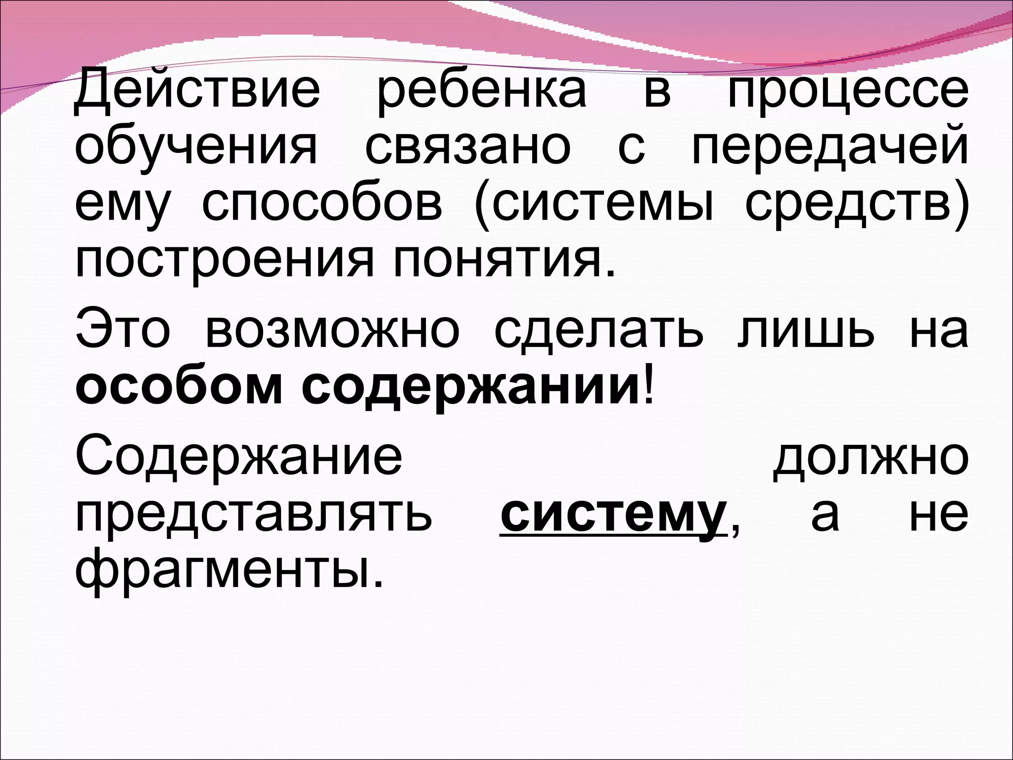 Действие ребенка в процессе обучения связано с передачей ему способов (системы средств) построения понятия. Это возможно сделать лишь на  особом содержании !  Содержание должно представлять  систему , а не фрагменты. 