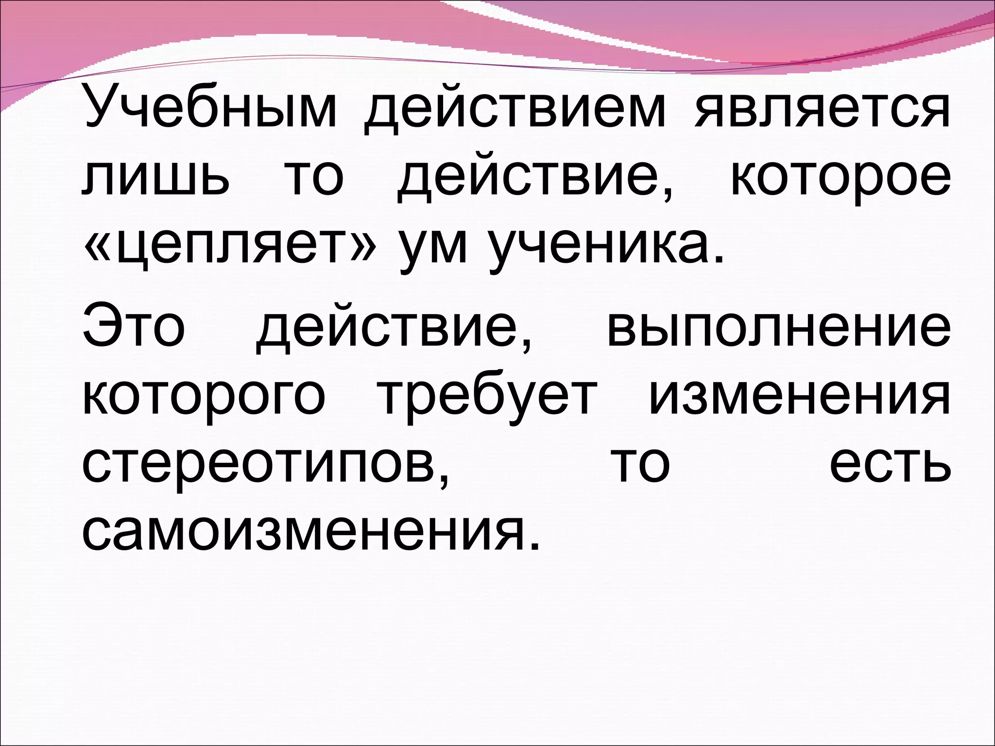 Учебным действием является лишь то действие, которое «цепляет» ум ученика. Это действие, выполнение которого требует изменения стереотипов, то есть самоизменения. 