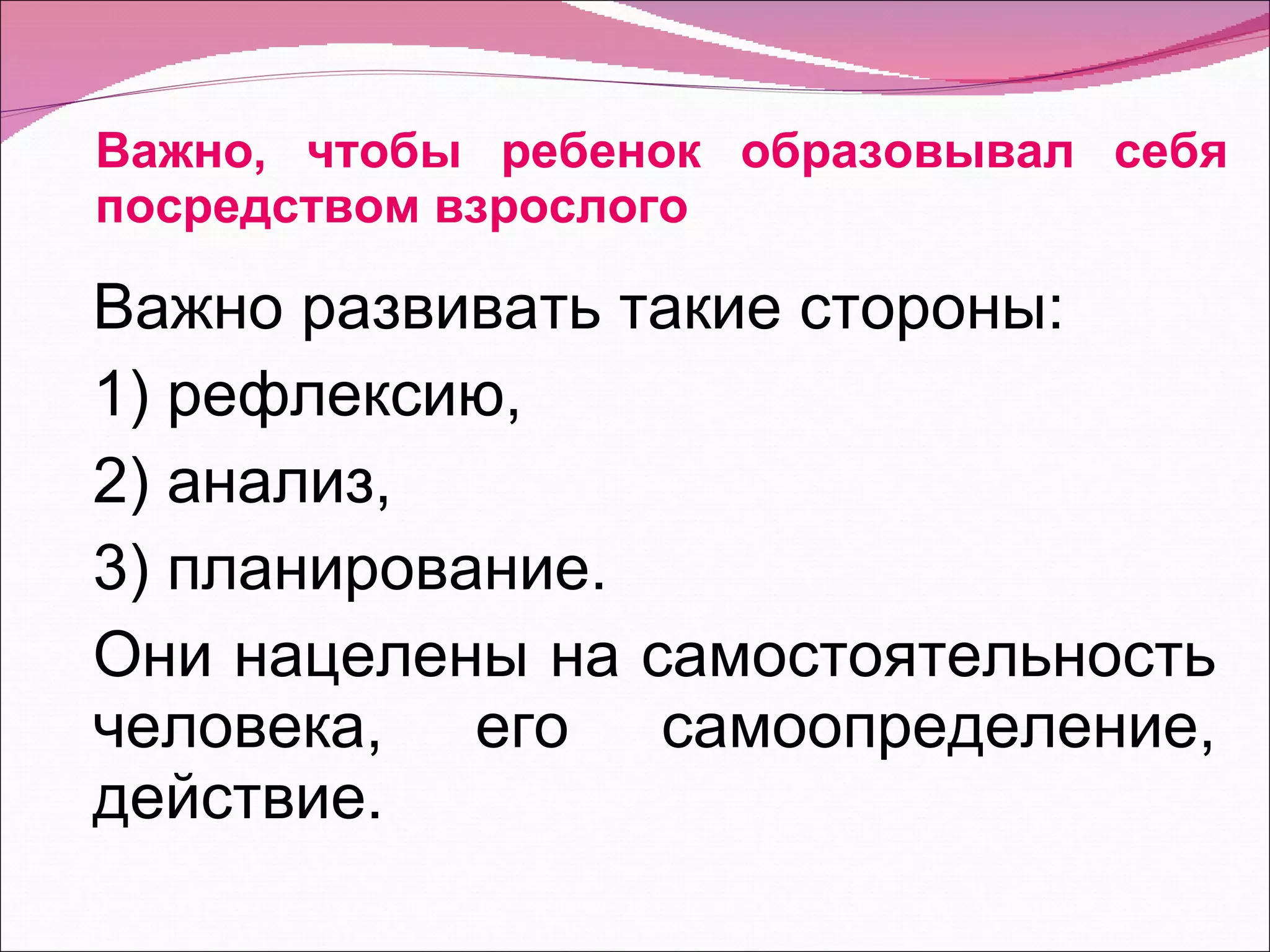 Важно, чтобы ребенок образовывал себя посредством взрослого Важно развивать такие стороны: 1) рефлексию, 2) анализ, 3) планирование. Они нацелены на самостоятельность человека, его самоопределение, действие. 