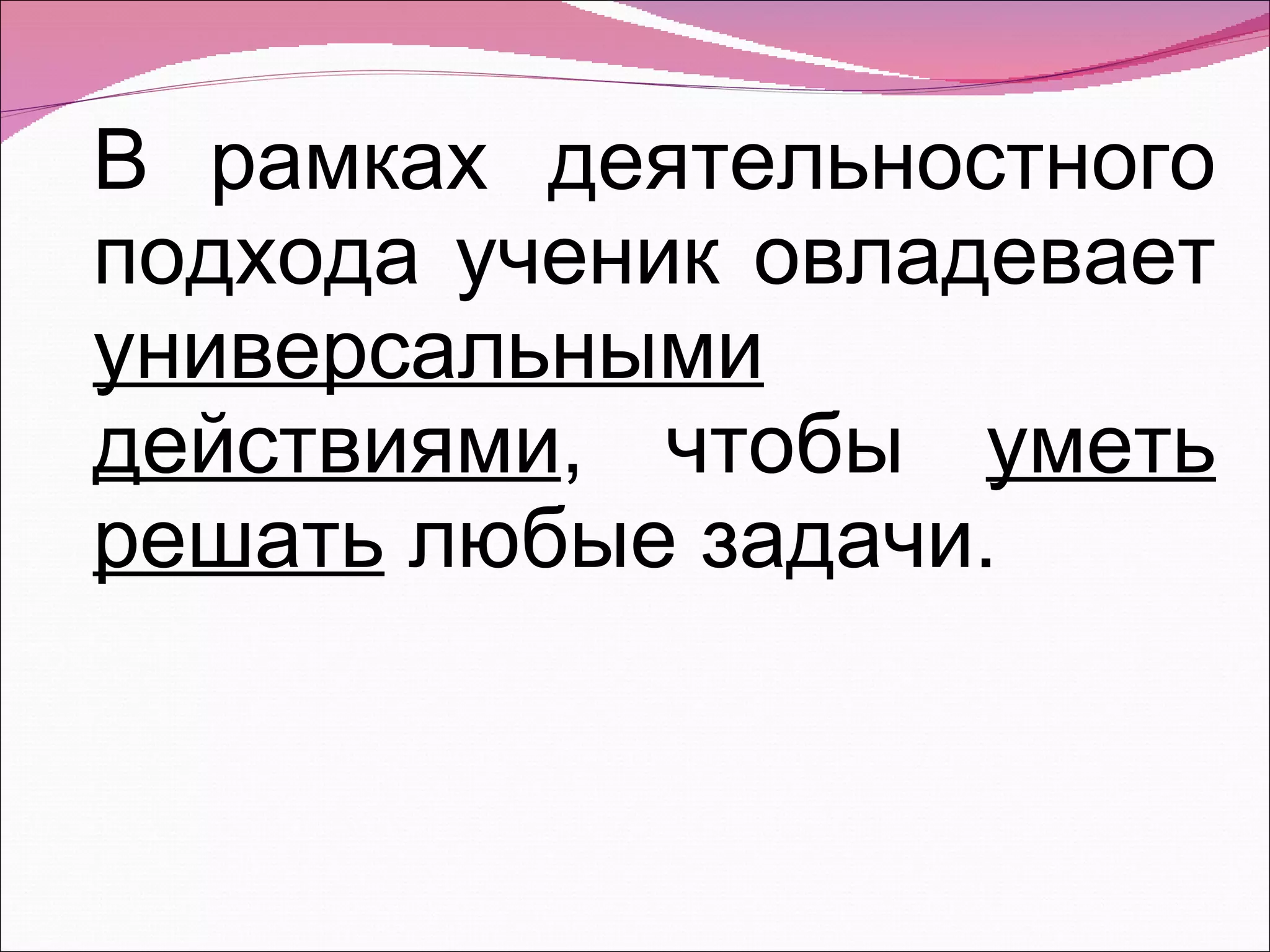 В рамках деятельностного подхода ученик овладевает  универсальными действиями , чтобы  уметь решать  любые задачи. 