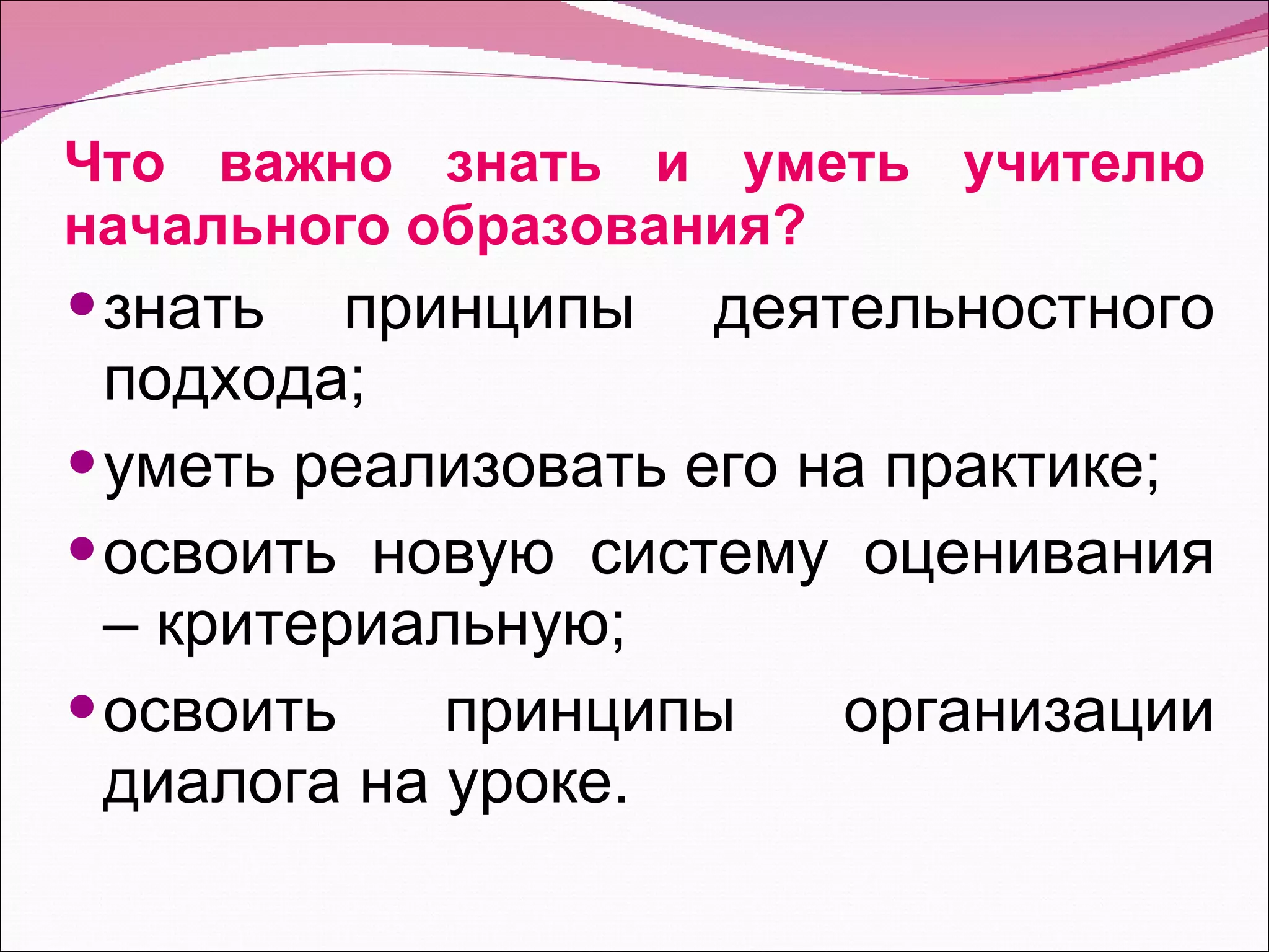Что важно знать и уметь учителю начального образования? знать принципы деятельностного подхода; уметь реализовать его на практике; освоить новую систему оценивания – критериальную; освоить принципы организации диалога на уроке. 