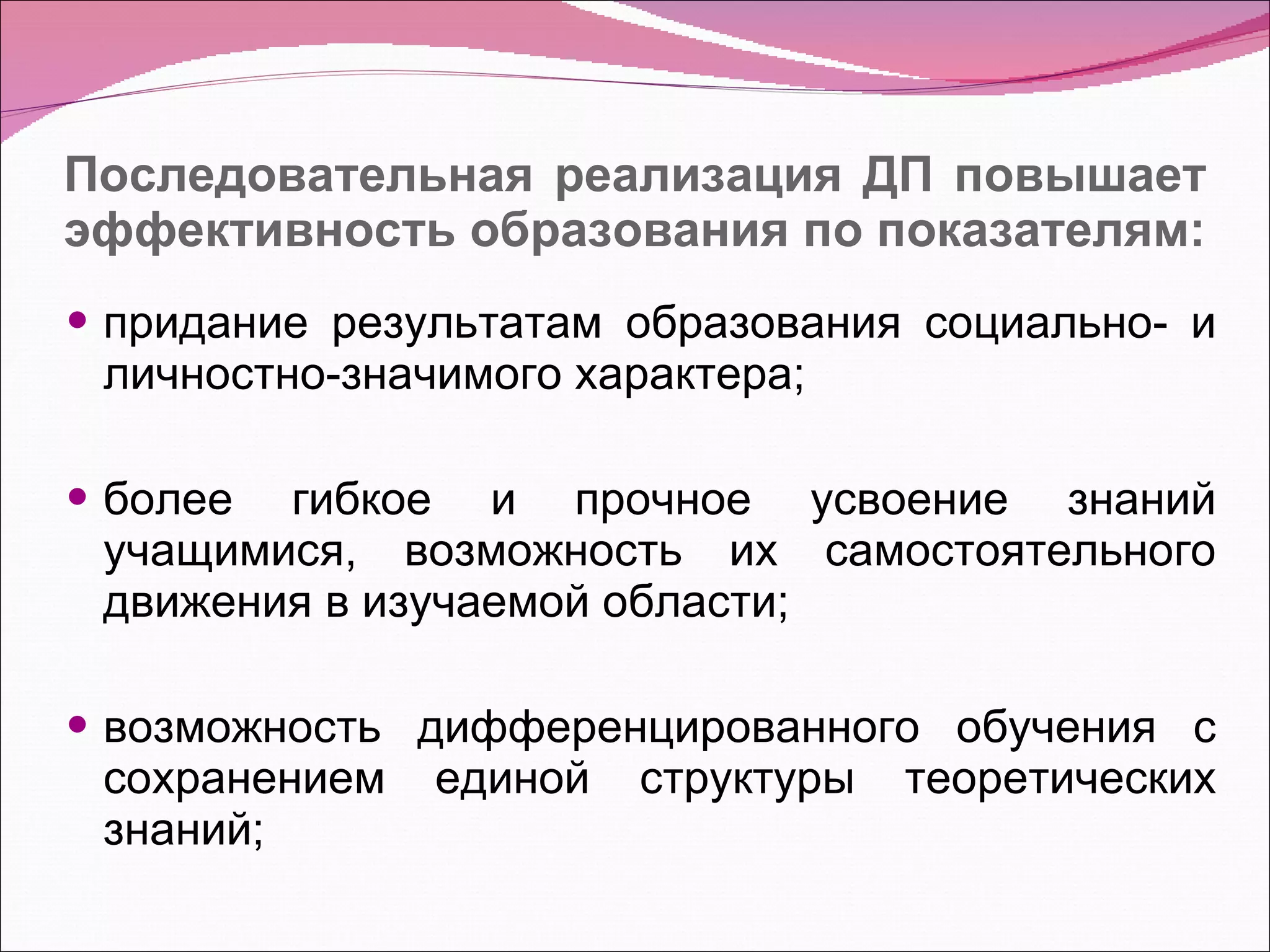 Последовательная реализация ДП повышает эффективность образования по показателям: придание результатам образования социально- и личностно-значимого характера; более гибкое и прочное усвоение знаний учащимися, возможность их самостоятельного движения в изучаемой области; возможность дифференцированного обучения с сохранением единой структуры теоретических знаний; 