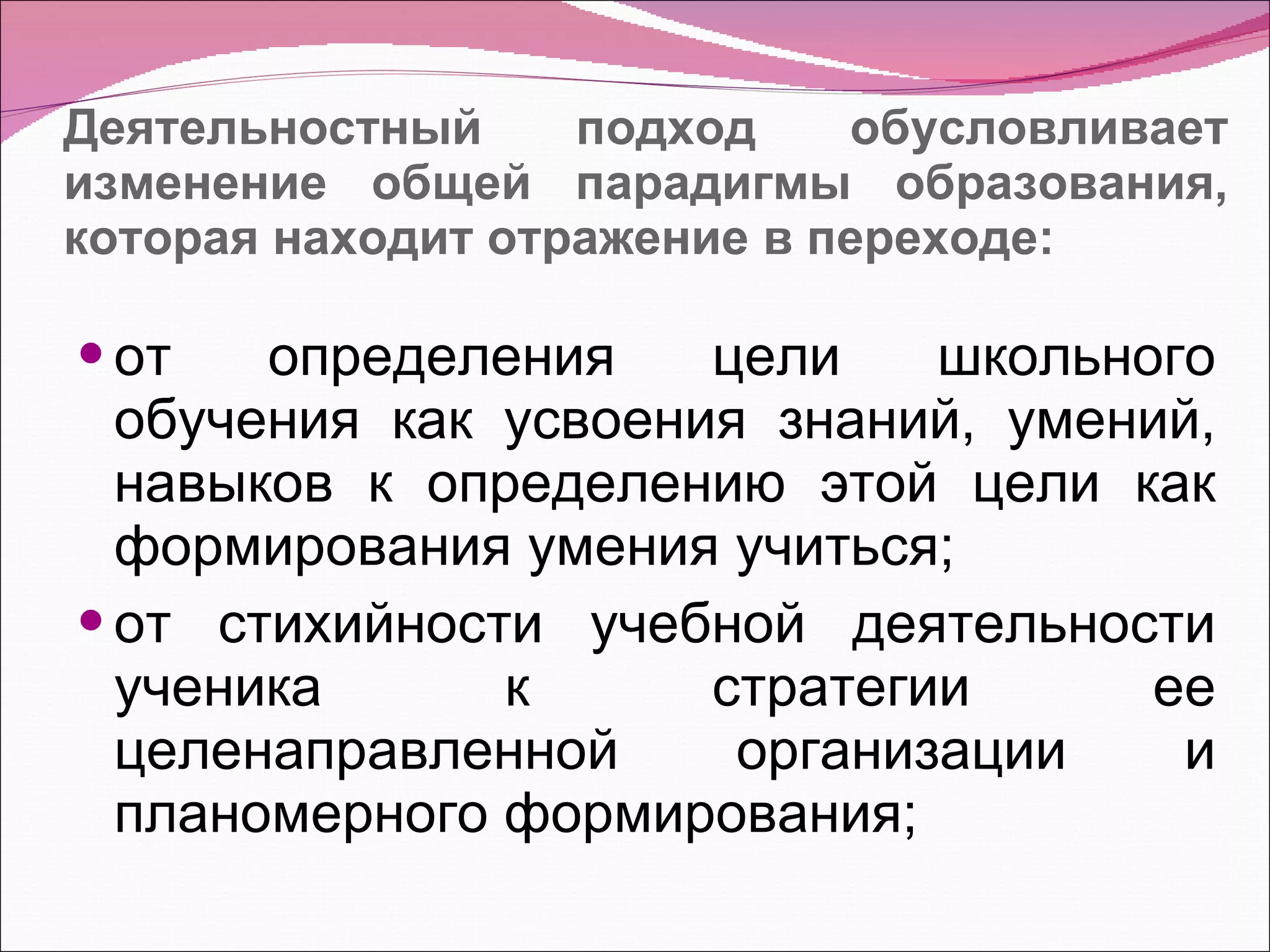 Деятельностный подход обусловливает изменение общей парадигмы образования, которая находит отражение в переходе: от определения цели школьного обучения как усвоения знаний, умений, навыков к определению этой цели как формирования умения учиться; от стихийности учебной деятельности ученика к стратегии ее целенаправленной организации и планомерного формирования; 