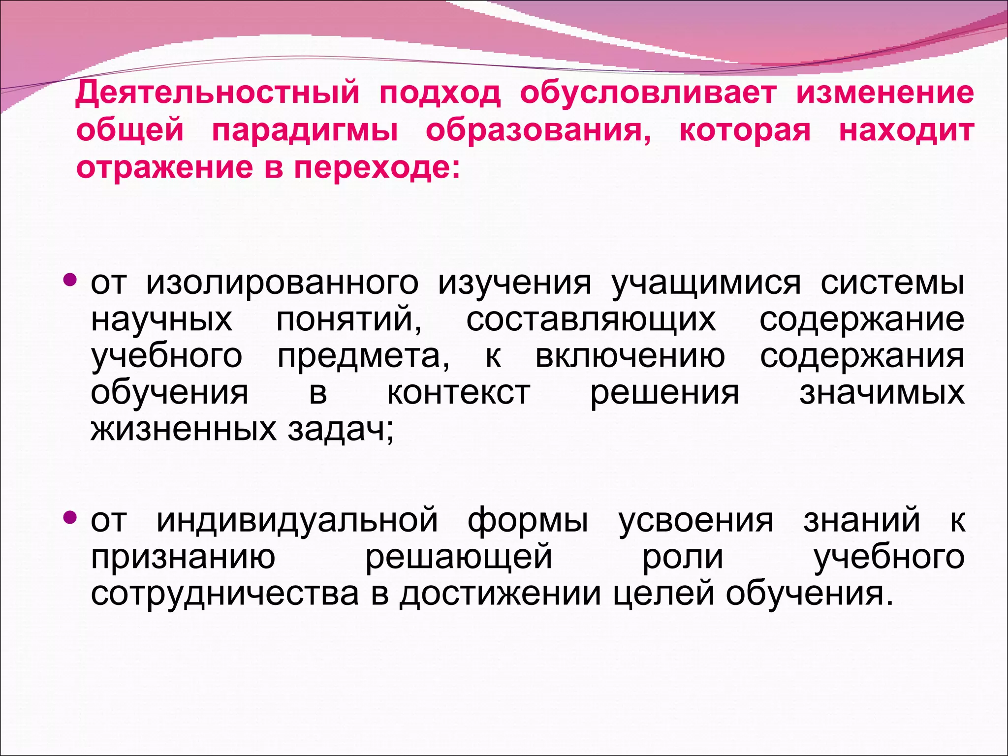 Деятельностный подход обусловливает изменение общей парадигмы образования, которая находит отражение в переходе: от изолированного изучения учащимися системы научных понятий, составляющих содержание учебного предмета, к включению содержания обучения в контекст решения значимых жизненных задач; от индивидуальной формы усвоения знаний к признанию решающей роли учебного сотрудничества в достижении целей обучения. 