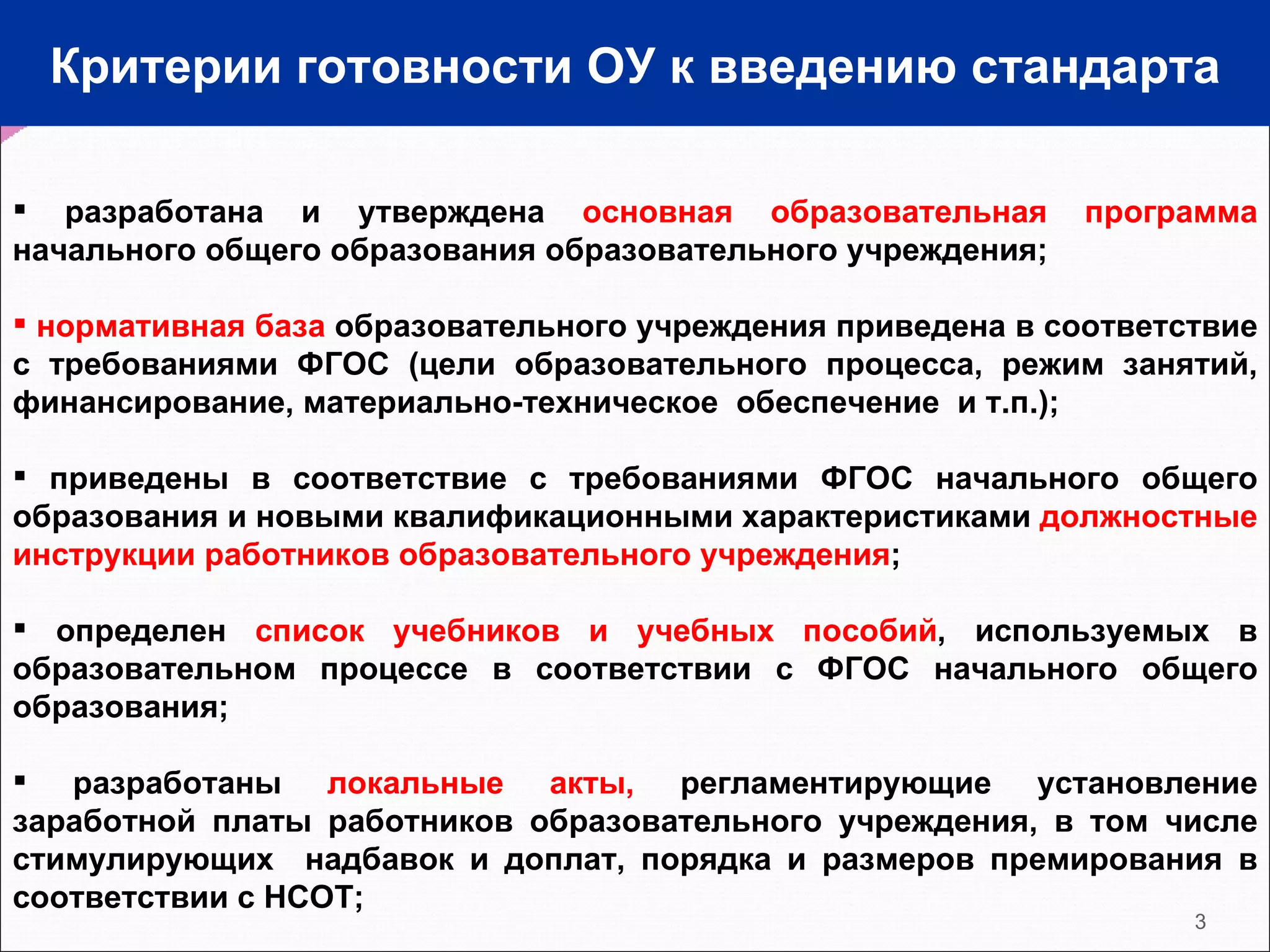 Критерии готовности ОУ к введению стандарта разработана и утверждена  основная образовательная программа  начального общего образования образовательного учреждения;  нормативная база  образовательного учреждения приведена в соответствие с требованиями ФГОС (цели образовательного процесса, режим занятий, финансирование, материально-техническое  обеспечение  и т.п.); приведены в соответствие с требованиями ФГОС начального общего образования и новыми квалификационными характеристиками  должностные инструкции работников образовательного учреждения ; определен  список учебников и учебных пособий , используемых в образовательном процессе в соответствии с ФГОС начального общего образования; разработаны  локальные акты,  регламентирующие установление заработной платы работников образовательного учреждения, в том числе стимулирующих  надбавок и доплат, порядка и размеров премирования в соответствии с НСОТ;  