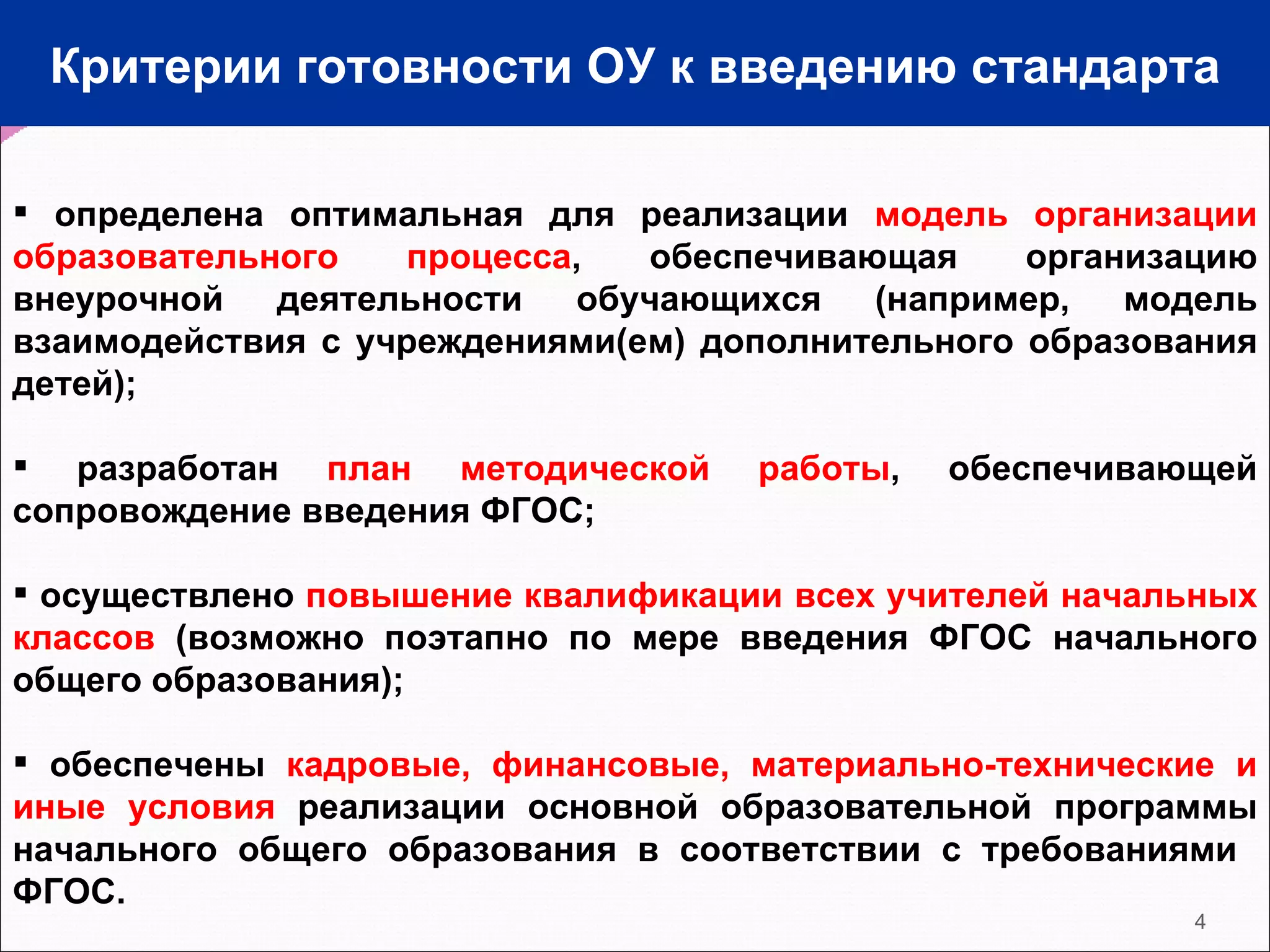 Критерии готовности ОУ к введению стандарта определена оптимальная для реализации  модель организации образовательного процесса , обеспечивающая организацию внеурочной деятельности обучающихся (например, модель взаимодействия с учреждениями(ем) дополнительного образования детей); разработан  план методической работы , обеспечивающей сопровождение введения ФГОС; осуществлено  повышение квалификации всех учителей начальных классов  (возможно поэтапно по мере введения ФГОС начального общего образования); обеспечены  кадровые, финансовые, материально-технические и иные условия  реализации основной образовательной программы начального общего образования в соответствии с требованиями  ФГОС.   