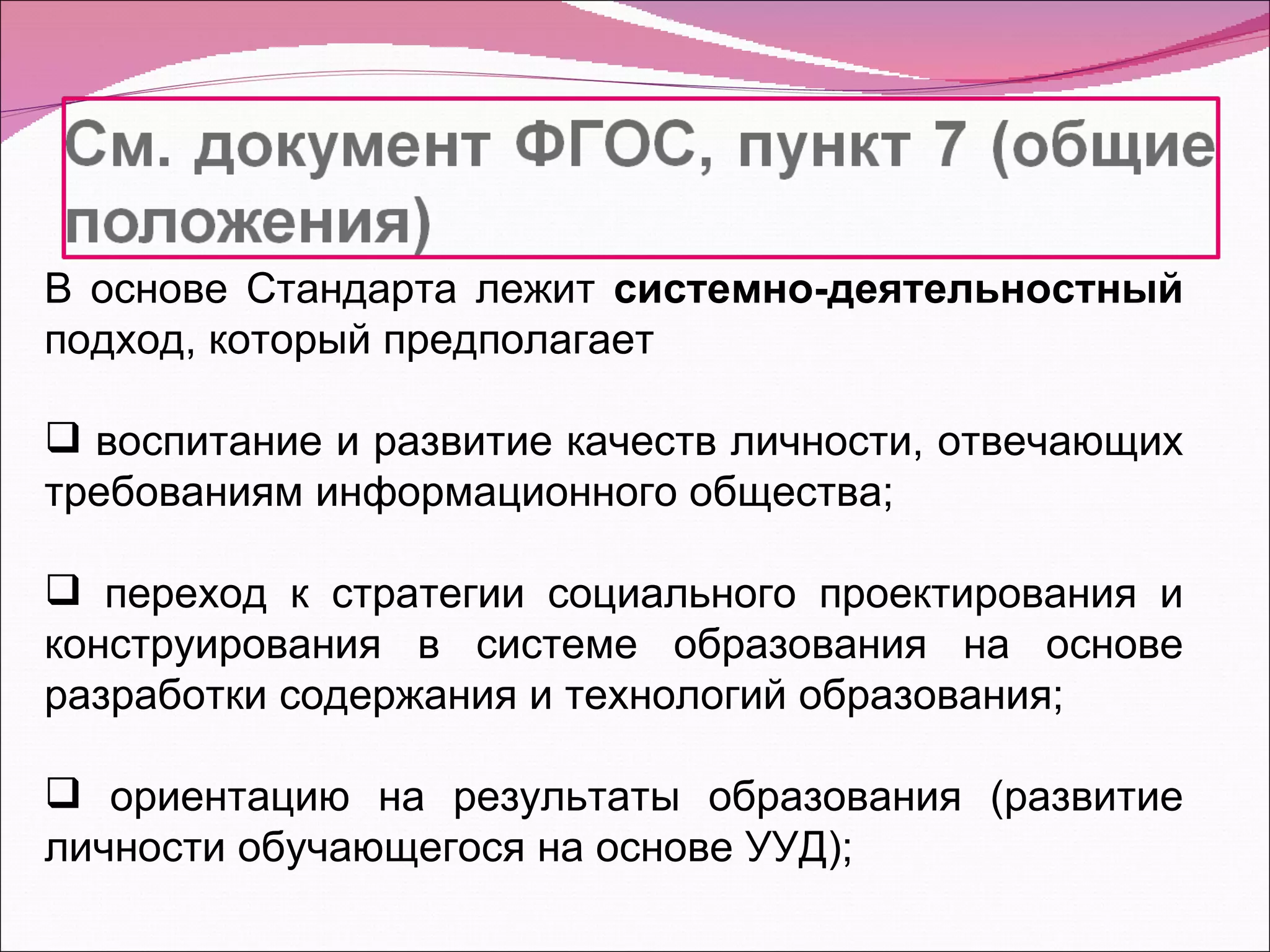 В основе Стандарта лежит  системно-деятельностный  подход, который предполагает  воспитание и развитие качеств личности, отвечающих требованиям информационного общества; переход к стратегии социального проектирования и конструирования в системе образования на основе разработки содержания и технологий образования; ориентацию на результаты образования (развитие личности обучающегося на основе УУД); 