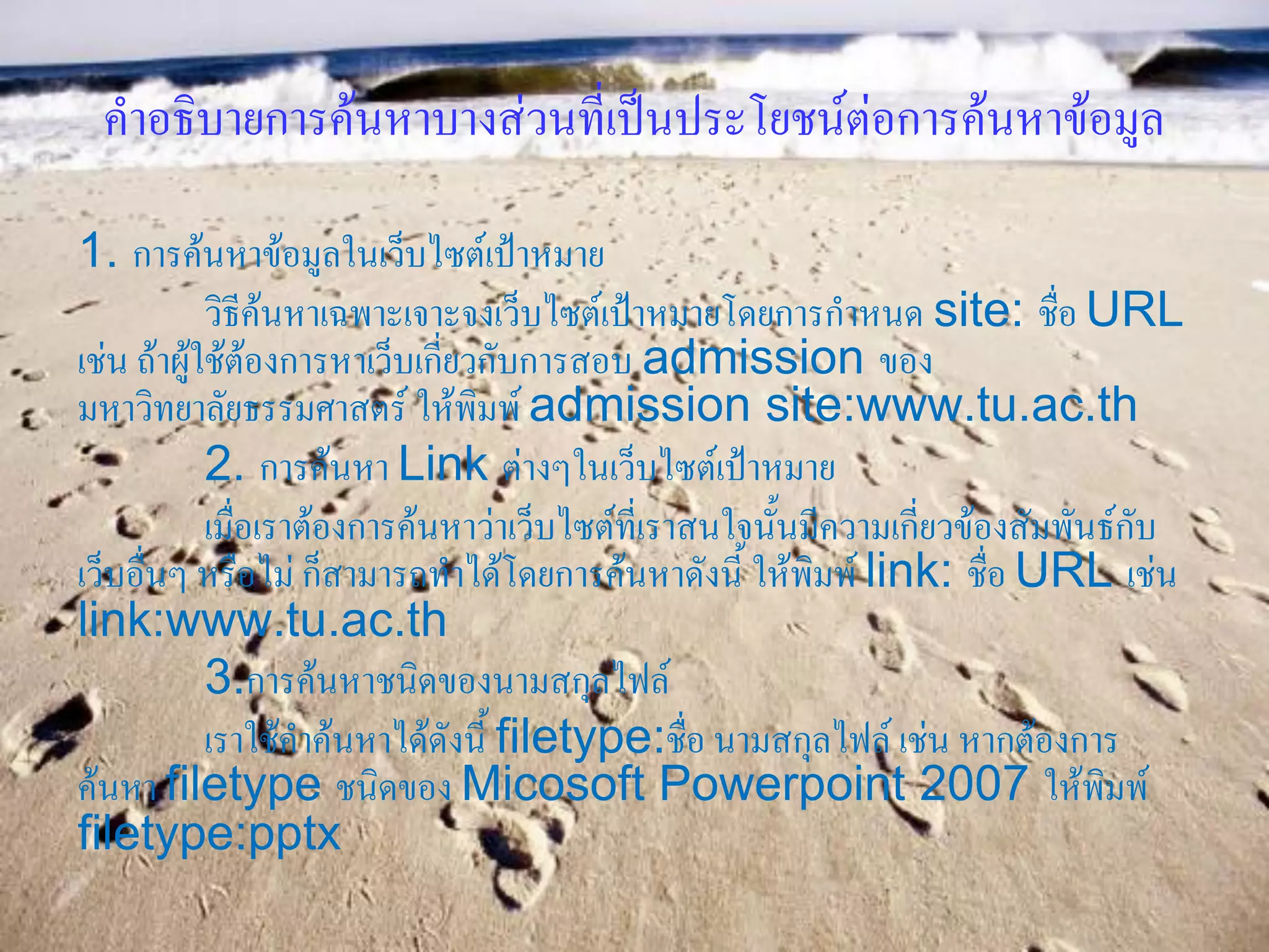 คาอธิบายการค้นหาบางส่วนที่เป็นประโยชน์ต่อการค้นหาข้อมูล

1. การค้นหาข้อมูลในเว็บไซต์เป้าหมาย
            วิธีค้นหาเฉพาะเจาะจงเว็บไซต์เป้าหมายโดยการกาหนด site: ชื่อ URL
เช่น ถ้าผู้ใช้ต้องการหาเว็บเกี่ยวกับการสอบ admission ของ
มหาวิทยาลัยธรรมศาสตร์ ให้พิมพ์ admission site:www.tu.ac.th
            2. การค้นหา Link ต่างๆในเว็บไซต์เป้าหมาย
            เมื่อเราต้องการค้นหาว่าเว็บไซต์ที่เราสนใจนั้นมีความเกี่ยวข้องสัมพันธ์กับ
เว็บอื่นๆ หรือไม่ ก็สามารถทาได้โดยการค้นหาดังนี้ ให้พิมพ์ link: ชื่อ URL เช่น
link:www.tu.ac.th
            3.การค้นหาชนิดของนามสกุลไฟล์
            เราใช้คาค้นหาได้ดังนี้ filetype:ชื่อ นามสกุลไฟล์ เช่น หากต้องการ
ค้นหา filetype ชนิดของ Micosoft Powerpoint 2007 ให้พิมพ์
filetype:pptx
 