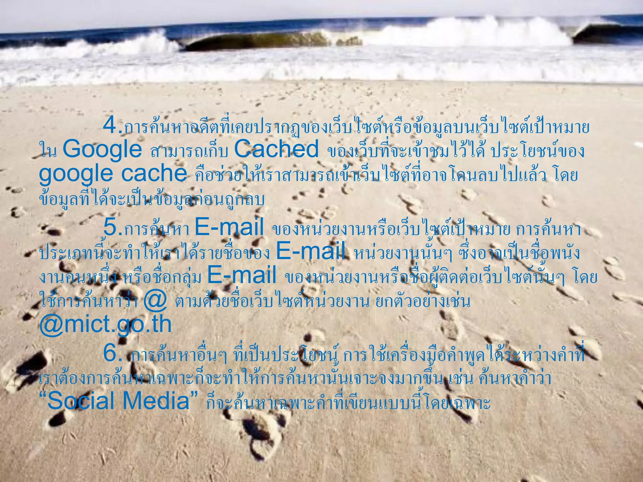 4.การค้นหาอดีตที่เคยปรากฏของเว็บไซต์หรือข้อมูลบนเว็บไซต์เป้าหมาย
ใน Google สามารถเก็บ Cached ของเว็บที่จะเข้าชมไว้ได้ ประโยชน์ของ
google cache คือช่วยให้เราสามารถเข้าเว็บไซต์ที่อาจโดนลบไปแล้ว โดย
ข้อมูลที่ได้จะเป็นข้อมูลก่อนถูกลบ
          5.การค้นหา E-mail ของหน่วยงานหรือเว็บไซต์เป้าหมาย การค้นหา
ประเภทนี้จะทาให้เราได้รายชื่อของ E-mail หน่วยงานนั้นๆ ซึ่งอาจเป็นชื่อพนัง
งานคนหนึ่ง หรือชื่อกลุ่ม E-mail ของหน่วยงานหรือชื่อผู้ติดต่อเว็บไซต์นั้นๆ โดย
ใช้การค้นหาว่า @ ตามด้วยชื่อเว็บไซต์หน่วยงาน ยกตัวอย่างเช่น
@mict.go.th
          6. การค้นหาอื่นๆ ที่เป็นประโยชน์ การใช้เครื่องมือคาพูดได้ระหว่างคาที่
เราต้องการค้นหาเฉพาะก็จะทาให้การค้นหานั้นเจาะจงมากขึ้น เช่น ค้นหาคาว่า
“Social Media” ก็จะค้นหาเฉพาะคาที่เขียนแบบนี้โดยเฉพาะ
 