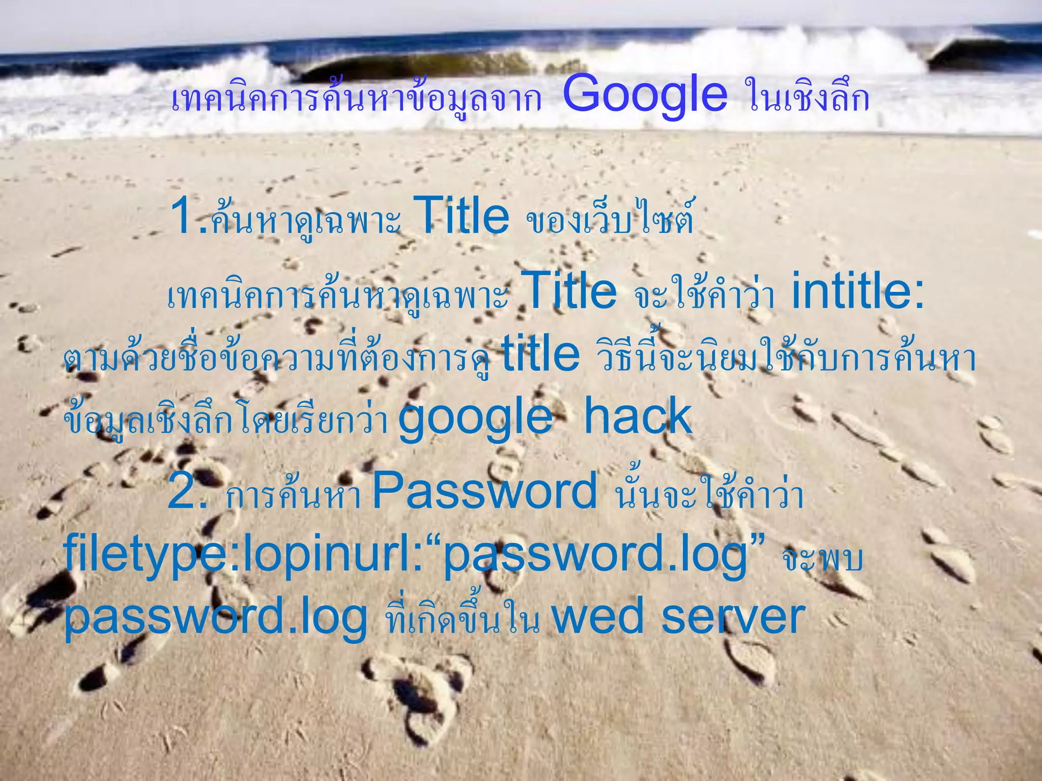 เทคนิคการค้นหาข้อมูลจาก Google ในเชิงลึก

        1.ค้นหาดูเฉพาะ Title ของเว็บไซต์
        เทคนิคการค้นหาดูเฉพาะ Title จะใช้คาว่า intitle:
ตามด้วยชื่อข้อความที่ต้องการดู title วิธีนี้จะนิยมใช้กับการค้นหา
ข้อมูลเชิงลึกโดยเรียกว่า google hack
        2. การค้นหา Password นั้นจะใช้คาว่า
filetype:lopinurl:“password.log” จะพบ
password.log ที่เกิดขึ้นใน wed server
 