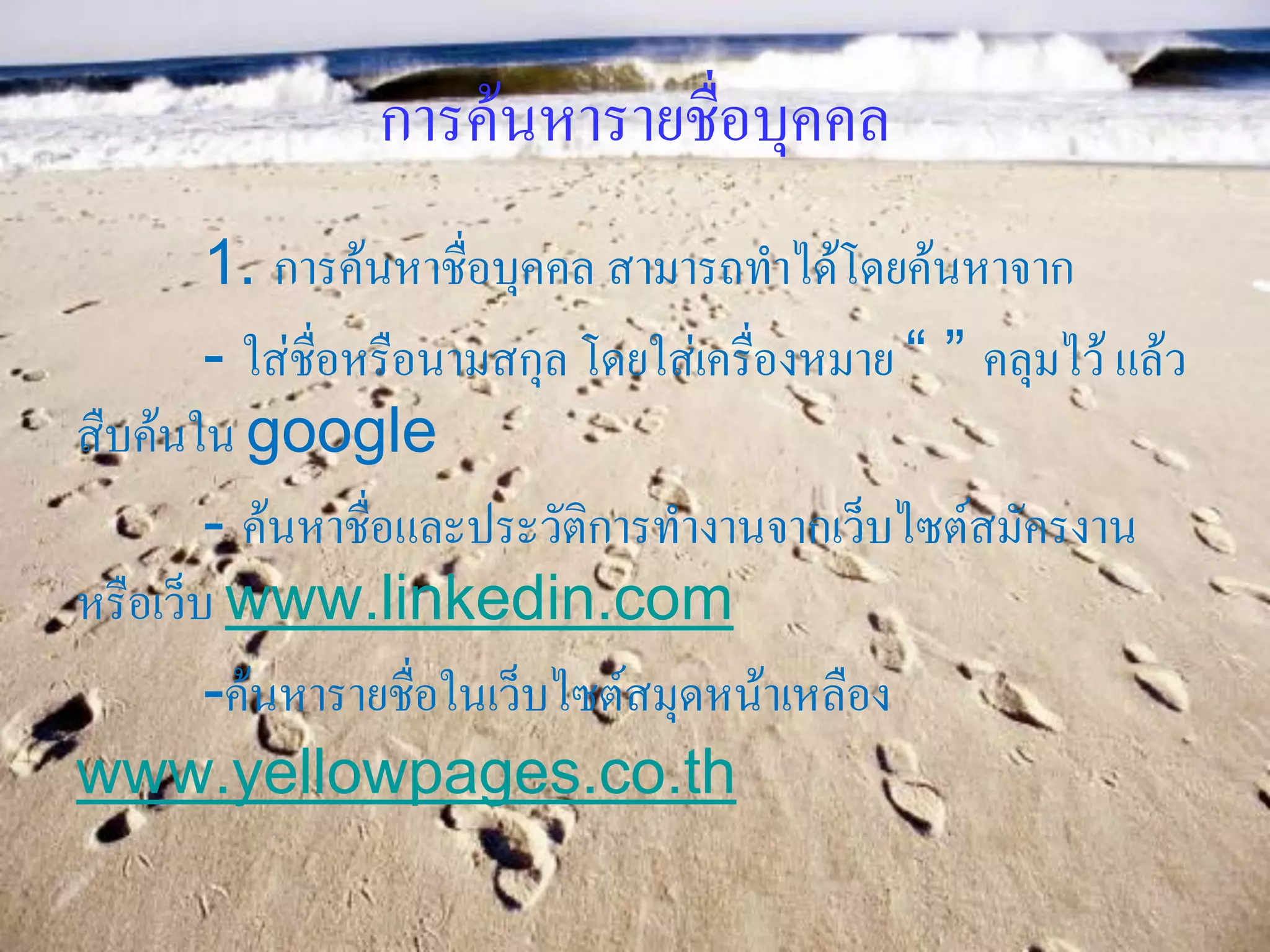 การค้นหารายชื่อบุคคล
        1. การค้นหาชื่อบุคคล สามารถทาได้โดยค้นหาจาก
        - ใส่ชื่อหรือนามสกุล โดยใส่เครื่องหมาย “ ” คลุมไว้ แล้ว
สืบค้นใน google
        - ค้นหาชื่อและประวัติการทางานจากเว็บไซต์สมัครงาน
หรือเว็บ www.linkedin.com
        -ค้นหารายชื่อในเว็บไซต์สมุดหน้าเหลือง
www.yellowpages.co.th
 