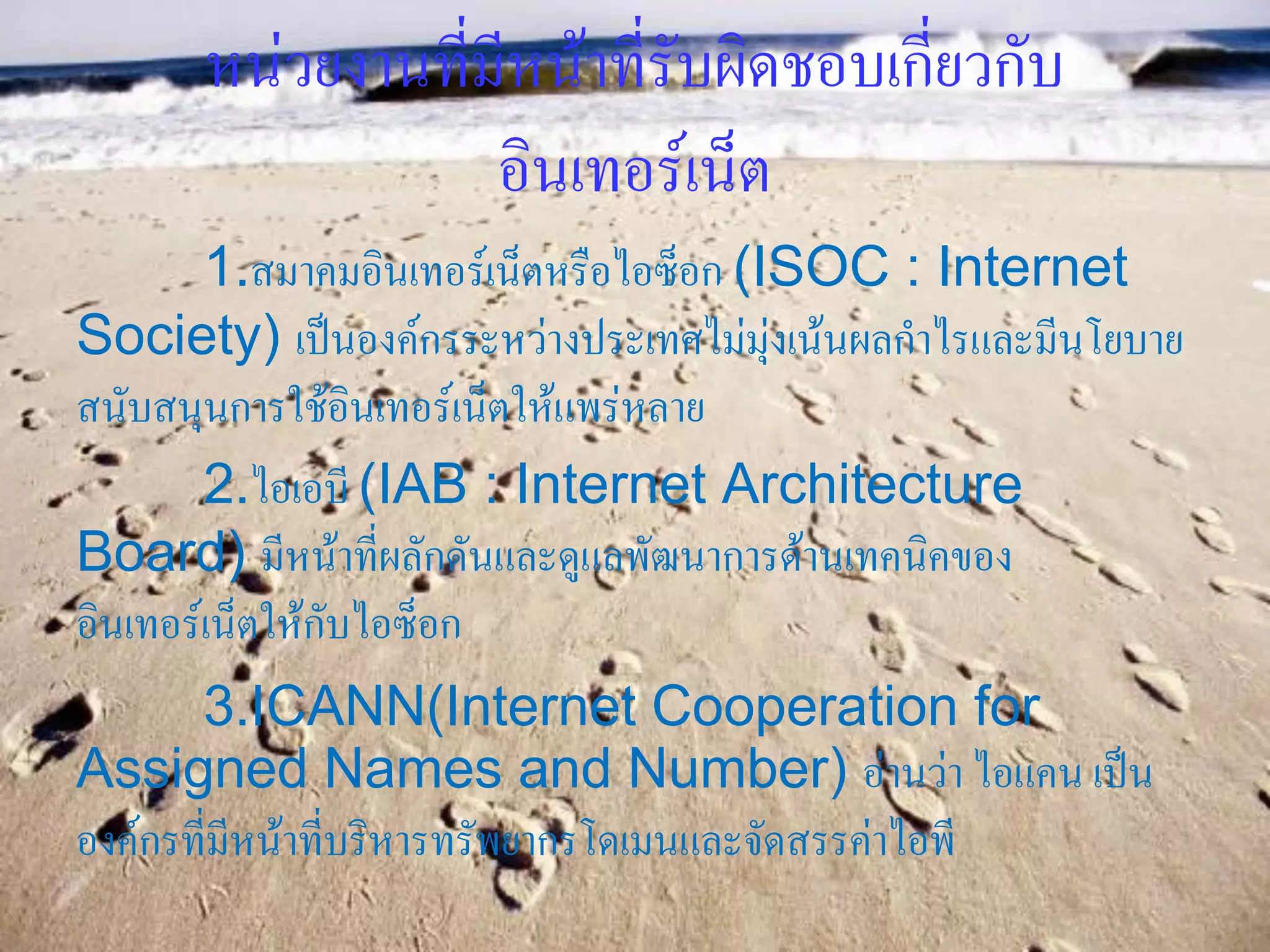 หน่วยงานที่มีหน้าที่รับผิดชอบเกี่ยวกับ
                  อินเทอร์เน็ต
        1.สมาคมอินเทอร์เน็ตหรือไอซ็อก (ISOC : Internet
Society) เป็นองค์กรระหว่างประเทศไม่มุ่งเน้นผลกาไรและมีนโยบาย
สนับสนุนการใช้อินเทอร์เน็ตให้แพร่หลาย
        2.ไอเอบี (IAB : Internet Architecture
Board) มีหน้าที่ผลักดันและดูแลพัฒนาการด้านเทคนิคของ
อินเทอร์เน็ตให้กับไอซ็อก
       3.ICANN(Internet Cooperation for
Assigned Names and Number) อ่านว่า ไอแคน เป็น
องค์กรที่มีหน้าที่บริหารทรัพยากรโดเมนและจัดสรรค่าไอพี
 
