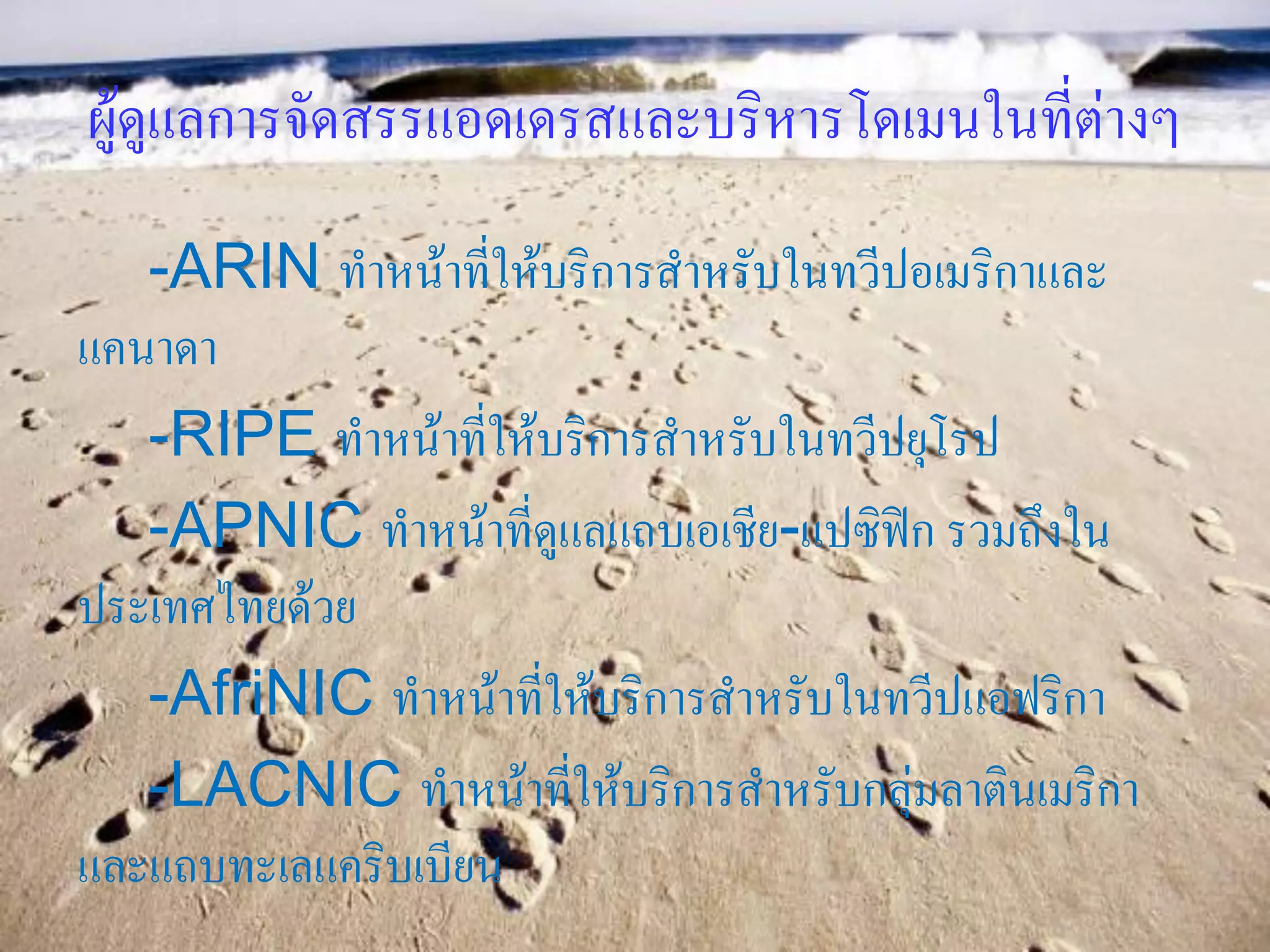 ผู้ดูแลการจัดสรรแอดเดรสและบริหารโดเมนในที่ต่างๆ
   -ARIN ทาหน้าที่ให้บริการสาหรับในทวีปอเมริกาและ
แคนาดา
   -RIPE ทาหน้าที่ให้บริการสาหรับในทวีปยุโรป
   -APNIC ทาหน้าที่ดูแลแถบเอเชีย-แปซิฟิก รวมถึงใน
ประเทศไทยด้วย
   -AfriNIC ทาหน้าที่ให้บริการสาหรับในทวีปแอฟริกา
   -LACNIC ทาหน้าที่ให้บริการสาหรับกลุ่มลาตินเมริกา
และแถบทะเลแคริบเบียน
 