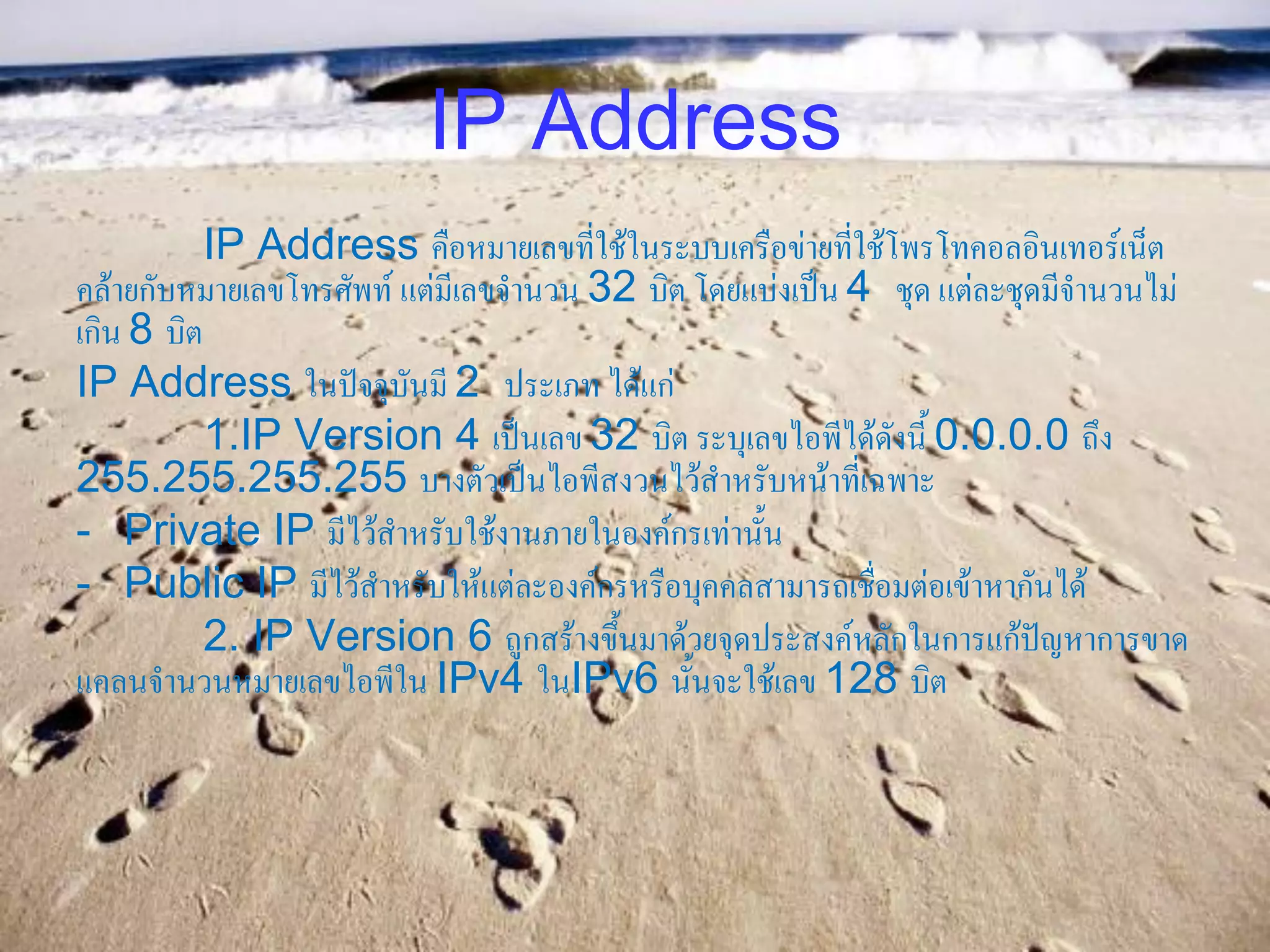 IP Address
           IP Address คือหมายเลขที่ใช้ในระบบเครือข่ายที่ใช้โพรโทคอลอินเทอร์เน็ต
คล้ายกับหมายเลขโทรศัพท์ แต่มีเลขจานวน 32 บิต โดยแบ่งเป็น 4 ชุด แต่ละชุดมีจานวนไม่
เกิน 8 บิต
IP Address ในปัจจุบันมี 2 ประเภท ได้แก่
           1.IP Version 4 เป็นเลข 32 บิต ระบุเลขไอพีได้ดังนี้ 0.0.0.0 ถึง
255.255.255.255 บางตัวเป็นไอพีสงวนไว้สาหรับหน้าที่เฉพาะ
- Private IP มีไว้สาหรับใช้งานภายในองค์กรเท่านั้น
- Public IP มีไว้สาหรับให้แต่ละองค์กรหรือบุคคลสามารถเชื่อมต่อเข้าหากันได้
           2. IP Version 6 ถูกสร้างขึ้นมาด้วยจุดประสงค์หลักในการแก้ปัญหาการขาด
แคลนจานวนหมายเลขไอพีใน IPv4 ในIPv6 นั้นจะใช้เลข 128 บิต
 