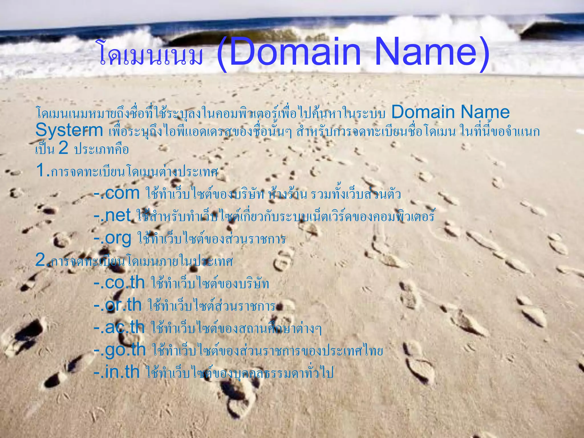 โดเมนเนม (Domain Name)
โดเมนเนมหมายถึงชื่อที่ใช้ระบุลงในคอมพิวเตอร์เพื่อไปค้นหาในระบบ Domain Name
Systerm เพื่อระบุถึงไอพีแอดเดรสของชื่อนั้นๆ สาหรับการจดทะเบียนชื่อโดเมน ในที่นี้ขอจาแนก
เป็น 2 ประเภทคือ
1.การจดทะเบียนโดเมนต่างประเทศ
          -.com ใช้ทาเว็บไซต์ของบริษัท ห้างร้าน รวมทั้งเว็บส่วนตัว
          -.net ใช้สาหรับทาเว็บไซต์เกี่ยวกับระบบเน็ตเวิร์ดของคอมพิวเตอร์
          -.org ใช้ทาเว็บไซต์ของส่วนราชการ
2.การจดทะเบียนโดเมนภายในประเทศ
          -.co.th ใช้ทาเว็บไซต์ของบริษัท
          -.or.th ใช้ทาเว็บไซต์ส่วนราชการ
          -.ac.th ใช้ทาเว็บไซต์ของสถานศึกษาต่างๆ
          -.go.th ใช้ทาเว็บไซต์ของส่วนราชการของประเทศไทย
          -.in.th ใช้ทาเว็บไซต์ของบุคคลธรรมดาทั่วไป
 