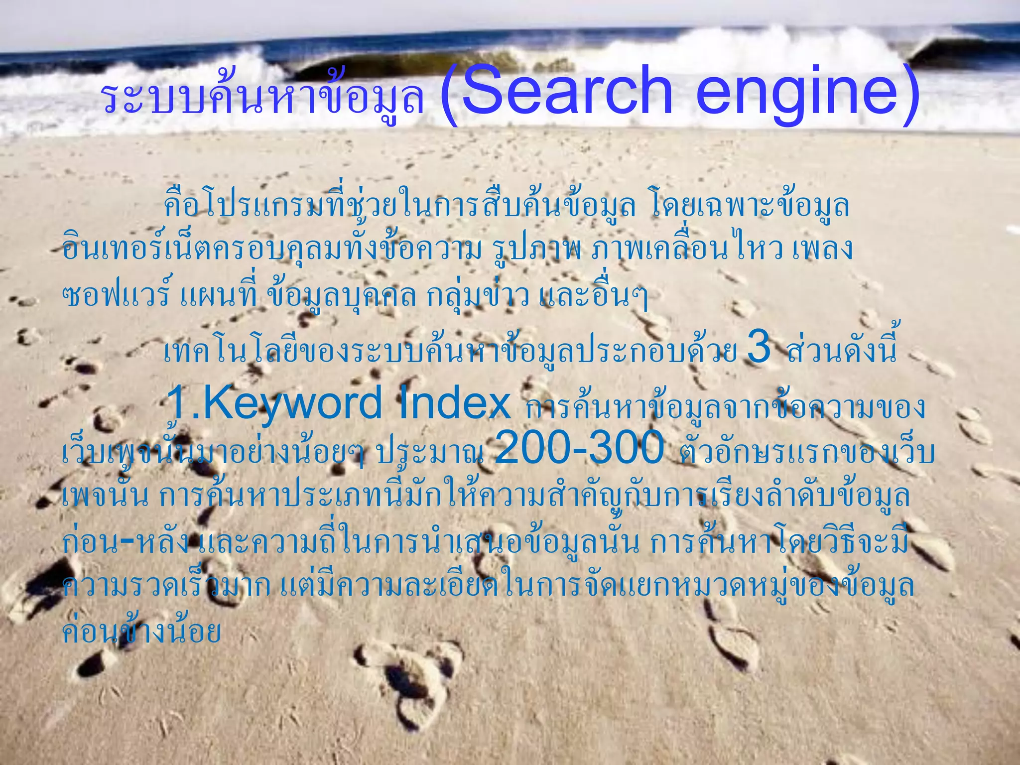 ระบบค้นหาข้อมูล (Search engine)
        คือโปรแกรมที่ช่วยในการสืบค้นข้อมูล โดยเฉพาะข้อมูล
อินเทอร์เน็ตครอบคุลมทั้งข้อความ รูปภาพ ภาพเคลื่อนไหว เพลง
ซอฟแวร์ แผนที่ ข้อมูลบุคคล กลุ่มข่าว และอื่นๆ
        เทคโนโลยีของระบบค้นหาข้อมูลประกอบด้วย 3 ส่วนดังนี้
        1.Keyword Index การค้นหาข้อมูลจากข้อความของ
เว็บเพจนั้นมาอย่างน้อยๆ ประมาณ 200-300 ตัวอักษรแรกของเว็บ
เพจนั้น การค้นหาประเภทนี้มักให้ความสาคัญกับการเรียงลาดับข้อมูล
ก่อน-หลัง และความถี่ในการนาเสนอข้อมูลนั้น การค้นหาโดยวิธีจะมี
ความรวดเร็วมาก แต่มีความละเอียดในการจัดแยกหมวดหมู่ของข้อมูล
ค่อนข้างน้อย
 