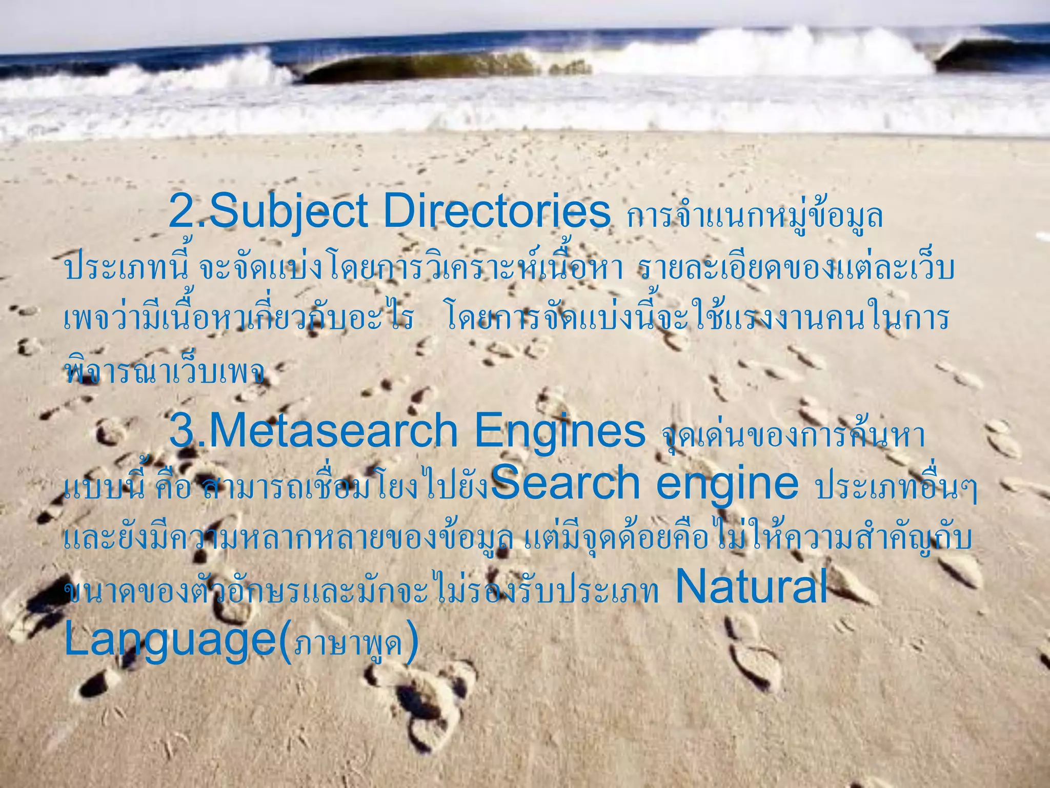 2.Subject Directories การจาแนกหมู่ข้อมูล
ประเภทนี้ จะจัดแบ่งโดยการวิเคราะห์เนื้อหา รายละเอียดของแต่ละเว็บ
เพจว่ามีเนื้อหาเกี่ยวกับอะไร โดยการจัดแบ่งนี้จะใช้แรงงานคนในการ
พิจารณาเว็บเพจ
         3.Metasearch Engines จุดเด่นของการค้นหา
แบบนี้ คือ สามารถเชื่อมโยงไปยังSearch engine ประเภทอื่นๆ
และยังมีความหลากหลายของข้อมูล แต่มีจุดด้อยคือไม่ให้ความสาคัญกับ
ขนาดของตัวอักษรและมักจะไม่รองรับประเภท Natural
Language(ภาษาพูด)
 