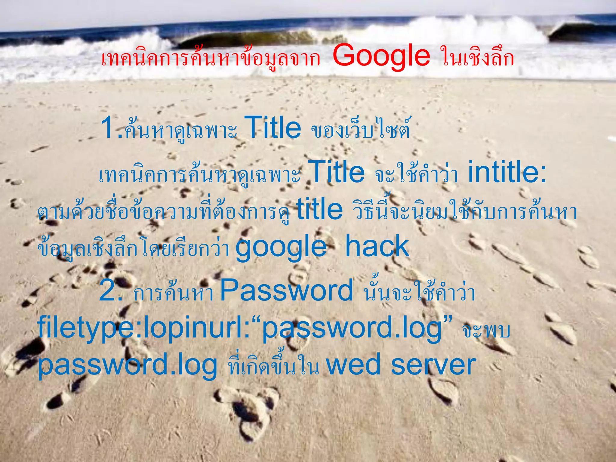 เทคนิคการค้นหาข้อมูลจาก Google ในเชิงลึก
1.ค้นหาดูเฉพาะ Title ของเว็บไซต์
เทคนิคการค้นหาดูเฉพาะ Title จะใช้คาว่า intitle:
ตามด้วยชื่อข้อความที่ต้องการดู title วิธีนี้จะนิยมใช้กับการค้นหา
ข้อมูลเชิงลึกโดยเรียกว่า google hack
2. การค้นหา Password นั้นจะใช้คาว่า
filetype:lopinurl:“password.log” จะพบ
password.log ที่เกิดขึ้นใน wed server
 