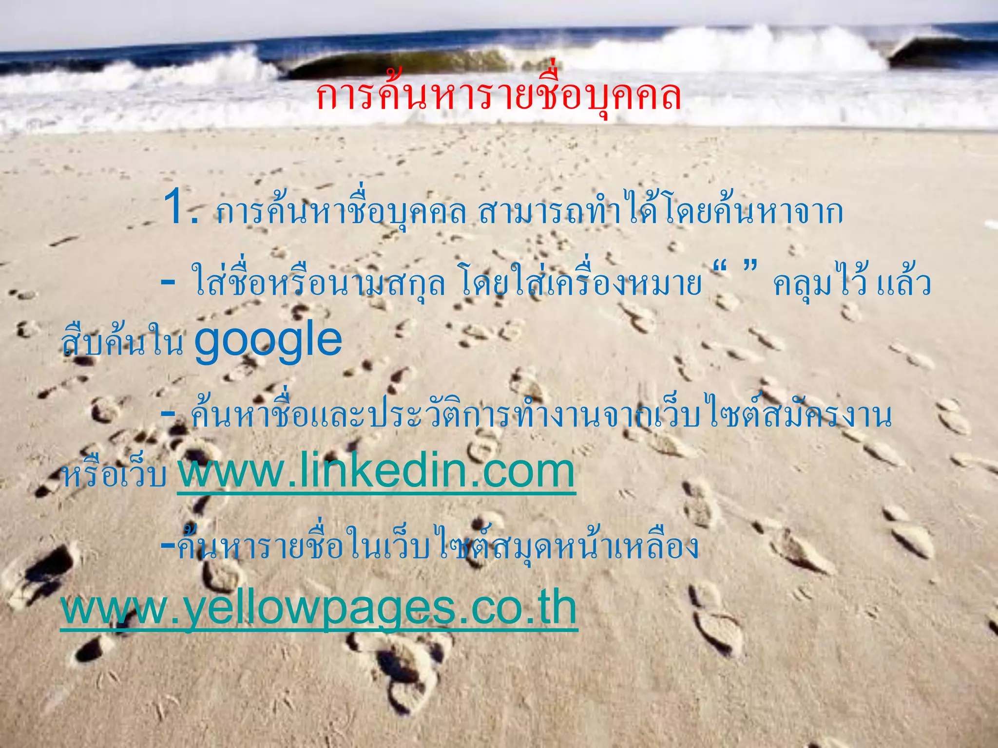 การค้นหารายชื่อบุคคล
1. การค้นหาชื่อบุคคล สามารถทาได้โดยค้นหาจาก
- ใส่ชื่อหรือนามสกุล โดยใส่เครื่องหมาย “ ” คลุมไว้ แล้ว
สืบค้นใน google
- ค้นหาชื่อและประวัติการทางานจากเว็บไซต์สมัครงาน
หรือเว็บ www.linkedin.com
-ค้นหารายชื่อในเว็บไซต์สมุดหน้าเหลือง
www.yellowpages.co.th
 