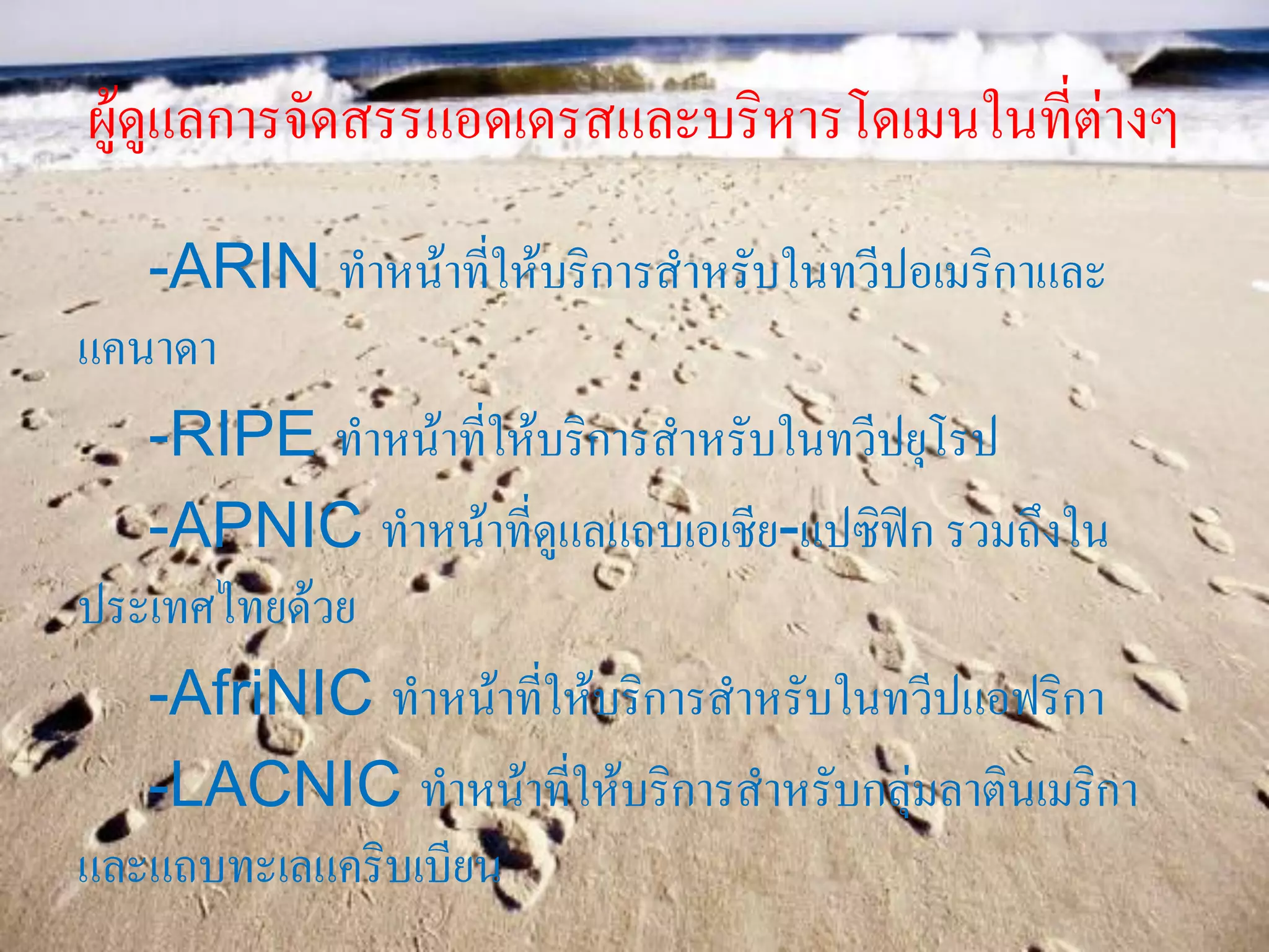 ผู้ดูแลการจัดสรรแอดเดรสและบริหารโดเมนในที่ต่างๆ
-ARIN ทาหน้าที่ให้บริการสาหรับในทวีปอเมริกาและ
แคนาดา
-RIPE ทาหน้าที่ให้บริการสาหรับในทวีปยุโรป
-APNIC ทาหน้าที่ดูแลแถบเอเชีย-แปซิฟิก รวมถึงใน
ประเทศไทยด้วย
-AfriNIC ทาหน้าที่ให้บริการสาหรับในทวีปแอฟริกา
-LACNIC ทาหน้าที่ให้บริการสาหรับกลุ่มลาตินเมริกา
และแถบทะเลแคริบเบียน
 