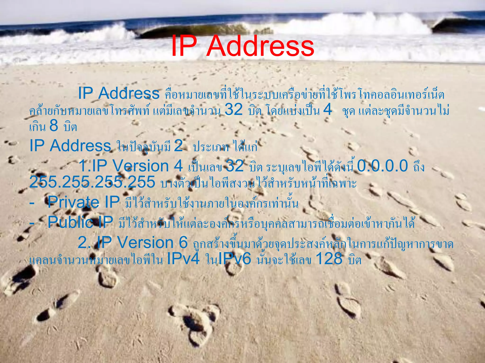 IP Address
IP Address คือหมายเลขที่ใช้ในระบบเครือข่ายที่ใช้โพรโทคอลอินเทอร์เน็ต
คล้ายกับหมายเลขโทรศัพท์ แต่มีเลขจานวน 32 บิต โดยแบ่งเป็น 4 ชุด แต่ละชุดมีจานวนไม่
เกิน 8 บิต
IP Address ในปัจจุบันมี 2 ประเภท ได้แก่
1.IP Version 4 เป็นเลข 32 บิต ระบุเลขไอพีได้ดังนี้ 0.0.0.0 ถึง
255.255.255.255 บางตัวเป็นไอพีสงวนไว้สาหรับหน้าที่เฉพาะ
- Private IP มีไว้สาหรับใช้งานภายในองค์กรเท่านั้น
- Public IP มีไว้สาหรับให้แต่ละองค์กรหรือบุคคลสามารถเชื่อมต่อเข้าหากันได้
2. IP Version 6 ถูกสร้างขึ้นมาด้วยจุดประสงค์หลักในการแก้ปัญหาการขาด
แคลนจานวนหมายเลขไอพีใน IPv4 ในIPv6 นั้นจะใช้เลข 128 บิต
 