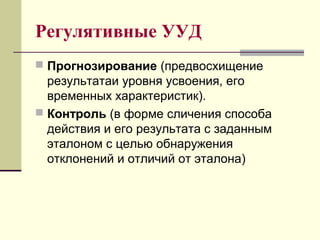 Регулятивные УУД
 Прогнозирование (предвосхищение
результатаи уровня усвоения, его
временных характеристик).
 Контроль (в форме сличения способа
действия и его результата с заданным
эталоном с целью обнаружения
отклонений и отличий от эталона)
 