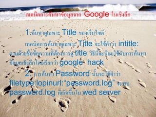 เทคนิคการค้นหาข้อมูลจาก Google ในเชิงลึก

        1.ค้นหาดูเฉพาะ Title ของเว็บไซต์
        เทคนิคการค้นหาดูเฉพาะ Title จะใช้คาว่า intitle:
ตามด้วยชื่อข้อความที่ต้องการดู title วิธีนี้จะนิยมใช้กับการค้นหา
ข้อมูลเชิงลึกโดยเรียกว่า google hack
        2. การค้นหา Password นั้นจะใช้คาว่า
filetype:lopinurl:“password.log” จะพบ
password.log ที่เกิดขึ้นใน wed server
 