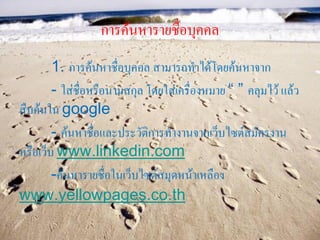 การค้นหารายชื่อบุคคล
        1. การค้นหาชื่อบุคคล สามารถทาได้โดยค้นหาจาก
        - ใส่ชื่อหรือนามสกุล โดยใส่เครื่องหมาย “ ” คลุมไว้ แล้ว
สืบค้นใน google
        - ค้นหาชื่อและประวัติการทางานจากเว็บไซต์สมัครงาน
หรือเว็บ www.linkedin.com
        -ค้นหารายชื่อในเว็บไซต์สมุดหน้าเหลือง
www.yellowpages.co.th
 