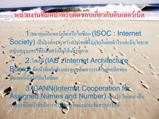 หน่วยงานที่มีหน้าที่รบผิดชอบเกี่ยวกับอินเทอร์เน็ต
                       ั
        1.สมาคมอินเทอร์เน็ตหรือไอซ็อก (ISOC : Internet
Society) เป็นองค์กรระหว่างประเทศไม่มุ่งเน้นผลกาไรและมีนโยบาย
สนับสนุนการใช้อินเทอร์เน็ตให้แพร่หลาย
        2.ไอเอบี (IAB : Internet Architecture
Board) มีหน้าที่ผลักดันและดูแลพัฒนาการด้านเทคนิคของ
อินเทอร์เน็ตให้กับไอซ็อก
       3.ICANN(Internet Cooperation for
Assigned Names and Number) อ่านว่า ไอแคน เป็น
องค์กรที่มีหน้าที่บริหารทรัพยากรโดเมนและจัดสรรค่าไอพี
 