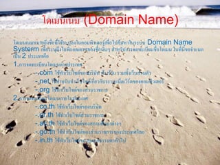 โดเมนเนม (Domain Name)
โดเมนเนมหมายถึงชื่อที่ใช้ระบุลงในคอมพิวเตอร์เพื่อไปค้นหาในระบบ Domain Name
Systerm เพื่อระบุถึงไอพีแอดเดรสของชื่อนั้นๆ สาหรับการจดทะเบียนชื่อโดเมน ในที่นี้ขอจาแนก
เป็น 2 ประเภทคือ
1.การจดทะเบียนโดเมนต่างประเทศ
          -.com ใช้ทาเว็บไซต์ของบริษัท ห้างร้าน รวมทั้งเว็บส่วนตัว
          -.net ใช้สาหรับทาเว็บไซต์เกี่ยวกับระบบเน็ตเวิร์ดของคอมพิวเตอร์
          -.org ใช้ทาเว็บไซต์ของส่วนราชการ
2.การจดทะเบียนโดเมนภายในประเทศ
          -.co.th ใช้ทาเว็บไซต์ของบริษัท
          -.or.th ใช้ทาเว็บไซต์ส่วนราชการ
          -.ac.th ใช้ทาเว็บไซต์ของสถานศึกษาต่างๆ
          -.go.th ใช้ทาเว็บไซต์ของส่วนราชการของประเทศไทย
          -.in.th ใช้ทาเว็บไซต์ของบุคคลธรรมดาทั่วไป
 